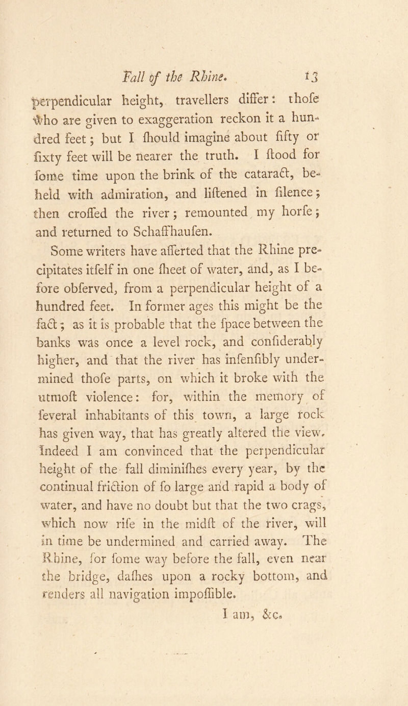 perpendicular height, travellers differ: thofe \Vho are given to exaggeration reckon it a hun- dred Feet; but I fliould imagine about fifty or fixty feet will be nearer the truth* I flood for feme time upon the brink of the catarafl, be- held with admiration, and liflened in fiience; then croffed the river; remounted my horfe; and returned to Schaffhaufen. Some writers have afferted that the Rhine pre- cipitates itfelf in one iheet of water, and, as I be- fore obferved, from a perpendicular height of a hundred feet* In former ages this might be the fact; as it is probable that the fpace between the banks was once a level rock, and confiderably higher, and that the river has infenfibly under- mined thofe parts, on which it broke with the utmofl violence: for, within the memory of feveral inhabitants of this town, a large rock has given way, that has greatly altered the view. Indeed I am convinced that the perpendicular height of the fall diminifhes every year, by the continual friction of fo large arid rapid a body of water, and have no doubt but that the two crags, which now rife in the mid ft of the river, will in time be undermined and carried away. The Rhine, for fome way before the fall, even near the bridge, dafhes upon a rocky bottom, and renders all navigation impoffible. I am, &amp;c«