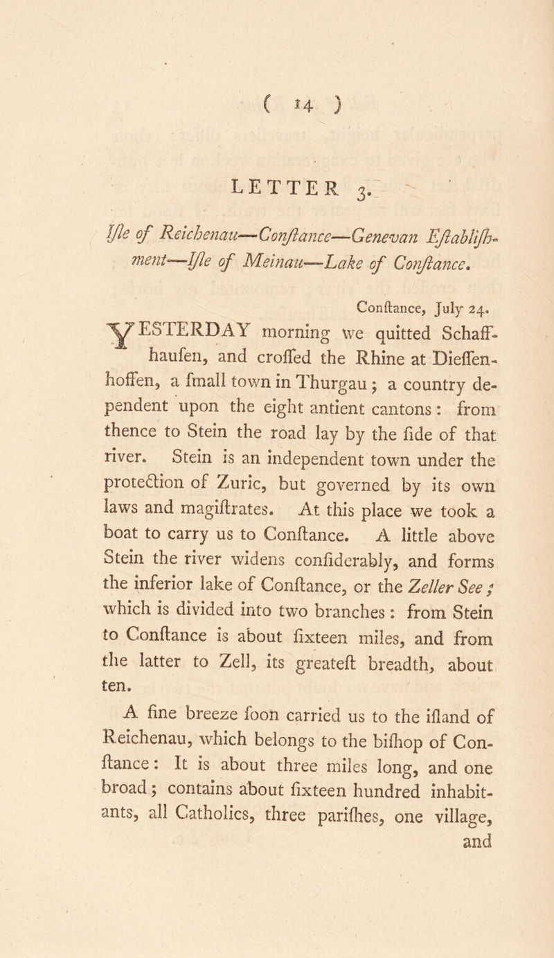 ( *4 ) LETTER 3,  ' ifle of Reich emu—Conflance—Genevan Ejlablijh* merit-—Ifle of Meinau—Lake of Conflance. Conftance, July 24. Y ESTERDAY morning we quitted Schaff- haufen, and eroded the Rhine at Dieffen- hoffen, a fmall town in Thurgau ; a country de- pendent upon the eight antient cantons: from thence to Stein the road lay by the fide of that river. Stein is an independent town under the protection of Zuric, but governed by its own laws and magiflrates. At this place we took a boat to carry us to Conflance. A little above Stein the river widens confiderably, and forms the inferior lake of Conflance, or the Zeller See ; which is divided into two branches: from Stein to Conflance is about fixteen miles, and from the latter to Zell, its greatefl breadth, about ten. A fine breeze foon carried us to the ifland of Reichenau, which belongs to the bifhop of Con- flance : It is about three miles long, and one broad; contains about fixteen hundred inhabit- ants, all Catholics, three parifhes, one village, and