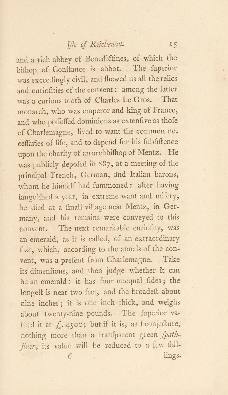 and a rich abbey of Benedi&amp;ines, of which the biifaop of Conftance is abbot. The fuperior was exceedingly civil, and (hewed us all the relics and curiofities of the convent: among the latter was a curious tooth of Charles Le Gros. That monarch, who was emperor and king of France, and who poffefTed dominions as extenfive as thofe of Charlemagne, lived to want the common ne„ ceffaries of life, and to depend for his fubfiftence upon the charity of an archbiftiop of Mentz. He was publicly depofed in 887, at a meeting of the principal French, German, and Italian barons, whom he himfelf had fummoned : after having languished a year, in extreme want and mifery, he died at a fmall village near Mentz, in Ger- many, and his remains were conveyed to this convent. The next remarkable curiofity, was an emerald, as it is called, of an extraordinary fize, which, according to the annals of the con- vent, was a prefent from. Charlemagne. Take its dimenfions, and then judge whether it can be an emerald: it has four unequal Tides \ the longed: is near two feet, and the broadeft about nine inches; it is one inch thick, and weighs about twenty-nine pounds. The fuperior va- lued it at /. 4500; but if it is, as I conjecture, nothing more than a tranfparent green Jpath- finer, its value will be reduced to a few ihii- 6 lings-
