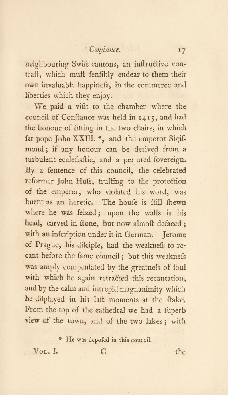 neighbouring Swifs cantons, an indru&amp;ive con« trad, which muft fenfibly endear to them their own invaluable happinefs, in the commerce and liberties which they enjoy. We paid a vifit to the chamber where the council of Conflance was held in 1415, and had the honour of fitting in the two chairs, in which fat pope John XXIII. #, and the emperor Sigif- mond; if any honour can be derived from a turbulent ecclefiadic, and a perjured fovereign. By a fentence of this council, the celebrated reformer John Hufs, trading to the protection of the emperor, who violated his word, was burnt as an heretic. The houfe is dill fhewn where he was feized; upon the walls is his head, carved in done, but now almod defaced; with an infcription under it in German. Jerome of Prague, his difciple, had the weaknefs to re* cant before the fame council; but this weaknefs was amply compenfated by the greatnefs of foul with which he again retraced this recantation, and by the calm and intrepid magnanimity which he difplayed in his lalt moments at the dake. From the top of the cathedral we had a fuperb view of the town, and of the two lakes \ with * He was depofed in this council. YQL. I. C the