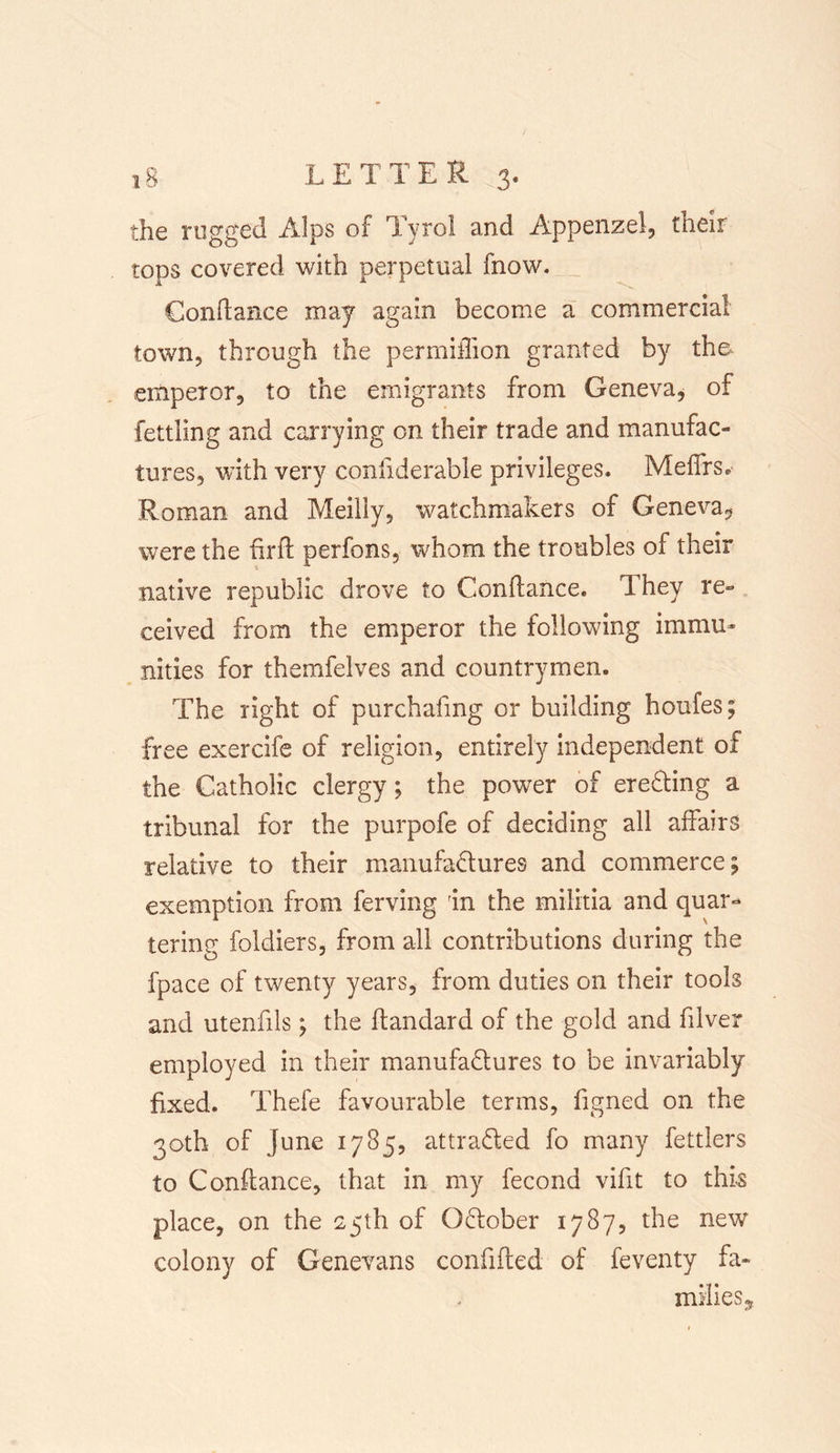 the rugged Alps of Tyrol and Appenzel, their tops covered with perpetual fnow. Condance may again become a commercial town, through the permiflion granted by the- emperor, to the emigrants from Geneva, of fettling and carrying on their trade and manufac- tures, with very coniiderable privileges* Mefifrs* Roman and Meilly, watchmakers of Geneva^ were the firfl perfons, whom the troubles of their native republic drove to Condance, Ihey re- ceived from the emperor the following immu- nities for themfelves and countrymen. The right of purchafmg or building houfes; free exercife of religion, entirely independent of the Catholic clergy; the power of erefling a tribunal for the purpofe of deciding all affairs relative to their manufactures and commerce; exemption from ferving rin the militia and quar- tering foldiers, from all contributions during the fpace of twenty years, from duties on their tools and utenfils; the ftandard of the gold and filver employed in their manufactures to be invariably fixed. Thefe favourable terms, figned on the 30th of June 17 85, attracted fo many fettlers to Condance, that in my fecond vifit to this place, on the 25th of October 1787, the new? colony of Genevans confided of feventy fa- milies.