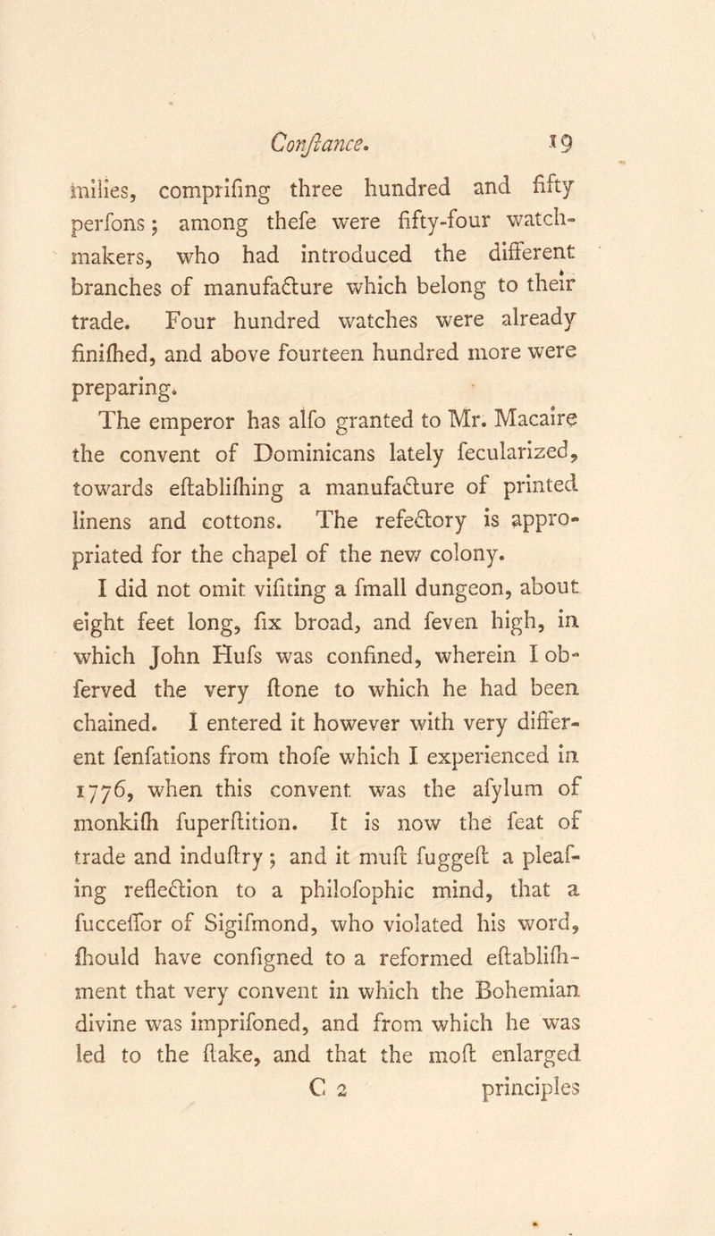 Conftance. *9 milies, comprifing three hundred and fifty perfons; among thefe were fifty-four watch- makers, who had introduced the different branches of manufacture which belong to their trade. Four hundred watches were already finifhed, and above fourteen hundred more were preparing. The emperor has alfo granted to Mr. Macaire the convent of Dominicans lately fecularized, towards edablifhing a manufacture of printed linens and cottons. The refeCtory is appro- priated for the chapel of the new colony. I did not omit vifuing a fmall dungeon, about eight feet long, fix broad, and feven high, in which John Hufs was confined, wherein I ob- ferved the very ftone to which he had been, chained. I entered it however with very differ- ent fenfatlons from thofe which I experienced in. 1776, when this convent was the afylum of monkifh fuperftition. It is now the feat of trade and induflry ; and it muft fugged a plead- ing reflection to a philofophic mind, that a fucceflfor of Sigifmond, who violated his word, fhould have configned to a reformed eftablifh- ment that very convent in which the Bohemian, divine was imprifoned, and from which he was led to the (take, and that the mod enlarged