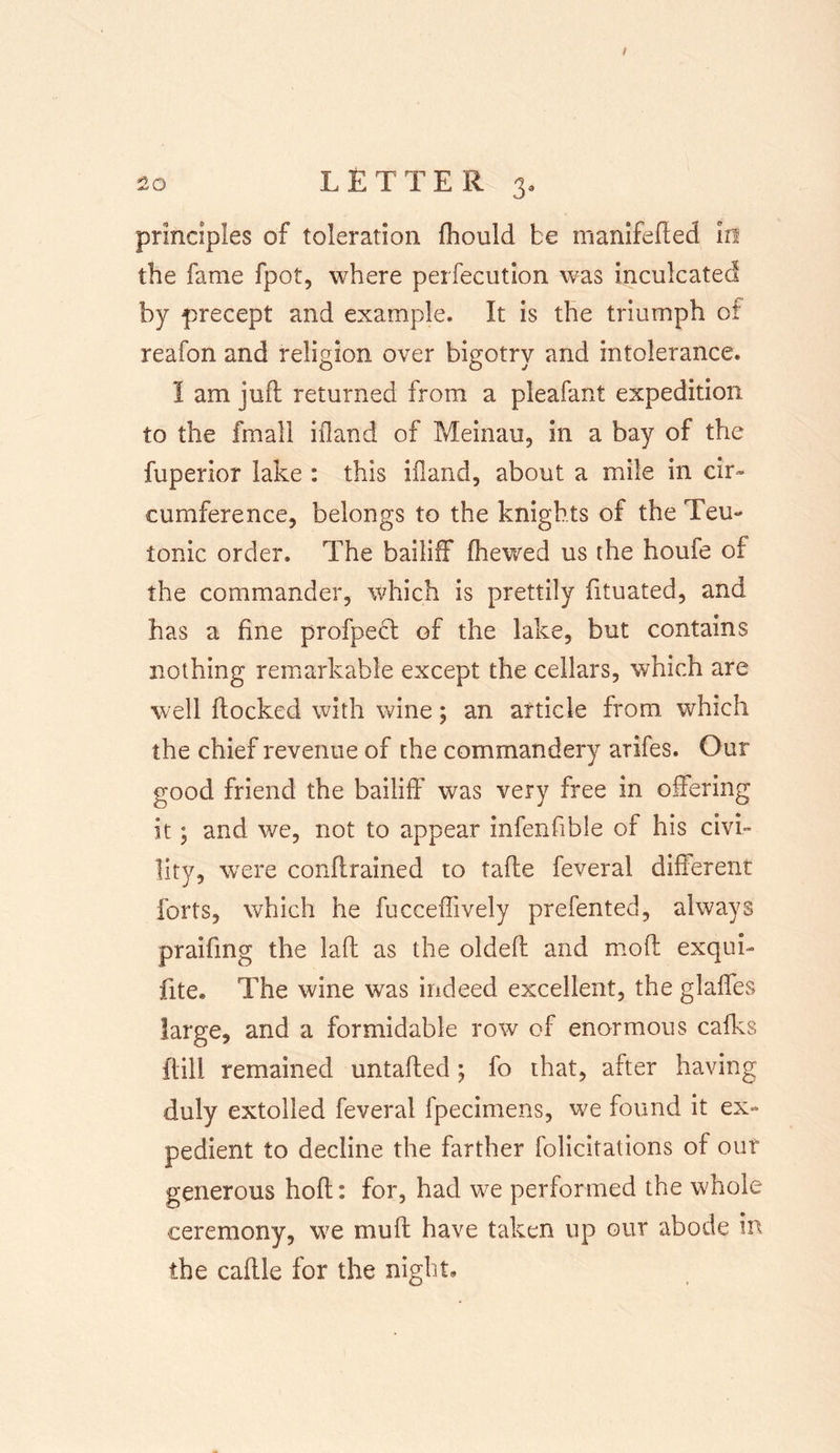 principles of toleration fhould be manifefted In the fame fpot, where perfecution was inculcated by precept and example. It is the triumph of reafon and religion over bigotry and intolerance. I am juft returned from a pleafant expedition to the fmall ifland of Meinau, In a bay of the fuperior lake : this iiland, about a mile in cir~ cumference, belongs to the knights of the Teu- tonic order. The bailiff (hewed us the houie of the commander, which is prettily fituated, and has a fine profpect of the lake, but contains nothing remarkable except the cellars, which are well flocked with wine; an article from which the chief revenue of the commandery arifes. Our good friend the bailiff was very free in offering it; and we, not to appear infenfible of his civi- lity, were conftrained to tafte feveral different forts, which he fucceffively prefented, always praifmg the laft as the oldeft and moft exqui- fite. The wine was indeed excellent, the glaffes large, and a formidable row of enormous calks iiill remained untafted; fo that, after having duly extolled feveral fpecimens, we found it ex- pedient to decline the farther folicitations of out generous hoft: for, had we performed the whole ceremony, we mull have taken up our abode in the caftie for the night.