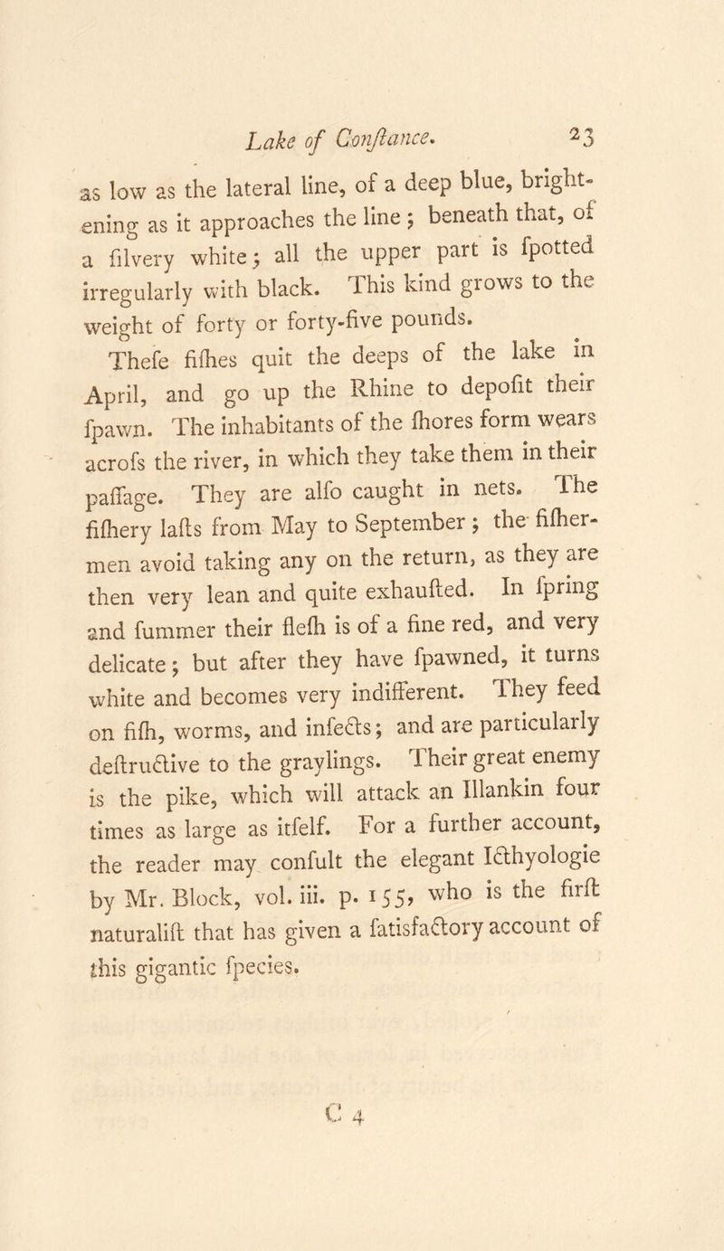 as low as the lateral line, of a deep blue, bright- ening as it approaches the line ; beneath that, of a filvery white.; all the upper part is fpotted irregularly with black, lhis kind glows to the weight of forty or forty-five pounds. Thefe fifties quit the deeps of the lake m April, and go up the Rhine to depofit their fpawn. The inhabitants of the ftiores form wears acrofs the river, in which they take them in their paflage. They are alfo caught in nets. The fifhery lafts from May to September; the fifties men avoid taking any on the return, as they are then very lean and quite exhaufted. In Iprmg and fummer their flefti is of a fine red, and very delicate; but after they have fpawned, it turns white and becomes very indifferent. They feed on fifh, worms, and infedls ; and are particularly deflrudive to the graylings. Their great enemy is the pike, which will attack an lllankin four times as large as itfelf. for a further account^ the reader may confult the elegant Iflhyologie by Mr. Block, vol. iii. p. 155? w^° *s t^e ^n^ naturalift that has given a fatisfaffoiy account of this gigantic fpecies.