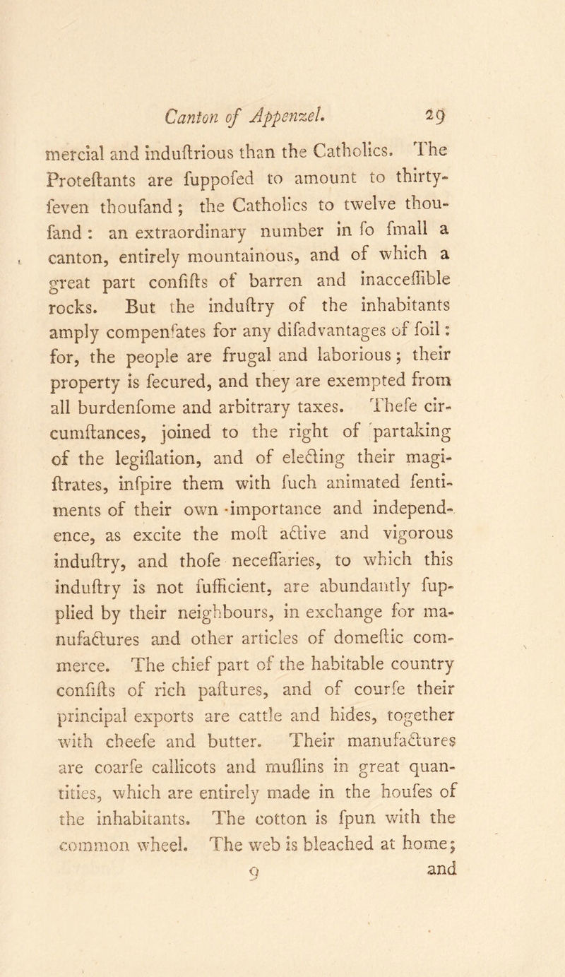 inercial and induftrious than the Catholics. 1 he Proteftants are fuppofed to amount to thirty- feven thoufand; the Catholics to twelve thou- fand : an extraordinary number in fo fmail a canton, entirely mountainous, and of which a great part confifts of barren and inacceffible rocks. But the induftry of the inhabitants amply compensates for any difadvantages of foil: for, the people are frugal and laborious; their property is fecured, and they are exempted from all burdenfome and arbitrary taxes. Thefe cir- cumftances, joined to the right of partaking of the legislation, and of eleding their magi- Prates, infpire them with Rich animated fenti- ments of their own -importance and independ- ence, as excite the molt adive and vigorous induflry, and thofe neceflaries, to which this induftry is not fufficient, are abundantly fup- plied by their neighbours, in exchange for ma- nufadures and other articles of domeftic com- merce. The chief part of the habitable country confifts of rich paftures, and of courfe their principal exports are cattle and hides, together with cheefe and butter. Their manufadures are coarfe callicots and muilins in great quan- tities, which are entirely made in the houfes of the inhabitants. The cotton is fpun with the common wheel. The web is bleached at home; 9 and