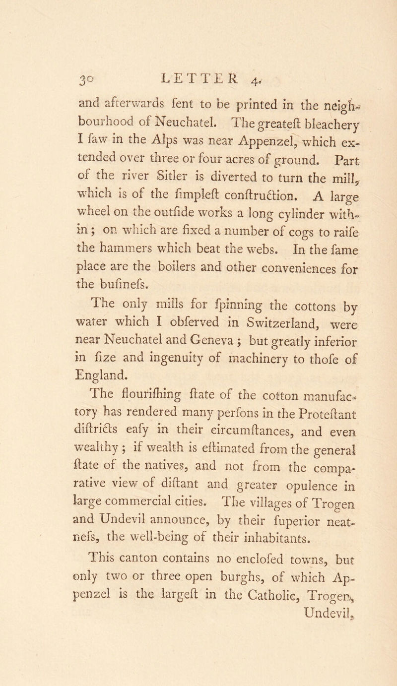 and afterwards fent to be printed in the neigh- bourhood of Neuchatel. The greatefl bleachery I faw in the Alps was near Appenzel, which ex- tended over three or four acres of ground. Part of the river Sitler is diverted to turn the mill, which is of the fimpleft confirmation. A Iar^e wheel on the outfide works a long cylinder with- in ; on which are fixed a number of cogs to raife the hammers which beat the webs. In the fame place are the boilers and other conveniences for the bufmefs. The only mills for fpinning the cottons by water which I obferved in Switzerland, were near Neuchatel ana Geneva 5 but greatly inferior in fize and ingenuity of machinery to thofe of England. The flourifhing Rate of the cotton manufac- tory has rendered many perfons in the Protefiant difiridts eafy in their eircumftances, and even wealthy ; if wealth is efiimated from the general Rate of the natives, and not from the compa- rative view of diftant and greater opulence in large commercial cities. The villages of Trogen and Undevil announce, by their fuperior neat- nefs, the well-being of their inhabitants. This canton contains no enclofed towns, but only two or three open burghs, of which Ap- penzel is the largeft in the Catholic, Trogen, Undevil,