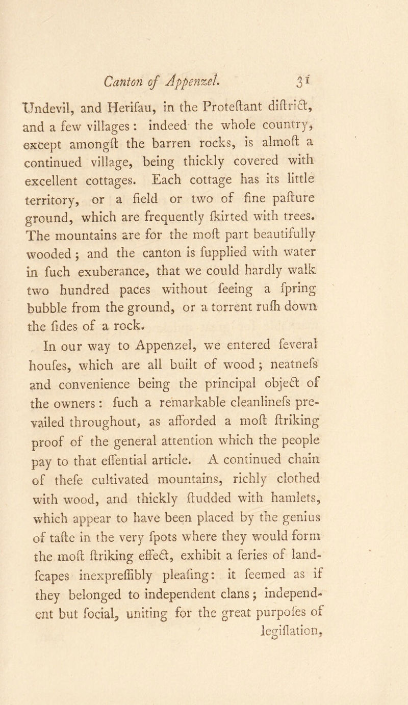 Undevil, and Herifau, in the Protedant didrifl:, and a few villages: indeed the whole country, except amongd the barren rocks, is almod a continued village, being thickly covered with excellent cottages. Each cottage has its little territory, or a held or two of fine pafture ground, which are frequently fkirted with trees* The mountains are for the mod part beautifully wooded ; and the canton is fupplied with water in fuch exuberance, that we could hardly walk two hundred paces without feeing a fpring bubble from the ground, or a torrent rulh down the hdes of a rock. In our way to Appenzel, we entered feveral houfes, which are all built of wood; neatnefs and convenience being the principal object of the owners : fuch a remarkable cleanlinefs pre- vailed throughout, as afforded a mod driking proof of the general attention which the people pay to that effential article. A continued chain of thefe cultivated mountains, richly clothed with wood, and thickly dudded with hamlets, which appear to have been placed by the genius of tade in the very fpots where they would form the mod driking effedl, exhibit a feries of land- fcapes inexpredibly pleafmg: it feemed as if they belonged to independent clans \ independ- ent but fociaL, uniting for the great purpoles of lemflation,
