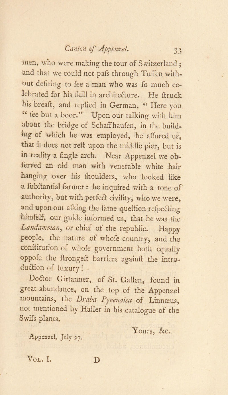 men, who were making the tour of Switzerland ; and that we could not pafs through Tu.ffen with- out defiring to fee a man who was fo much ce- lebrated for his Ikill in architecture. He (truck his bread, and replied in German, cc Here you 54 fee but a boor/* Upon our talking with him about the bridge of Schaffhaufen, in the build- ing of which he was employed, he allured us, that it does not reft upon the middle pier, but is in reality a fingle arch. Near Appenzel we ob» ferved an old man with venerable white hair hanging over his (houlders, who looked like a fubftantial farmer : he inquired with a tone of authority, but with perfect civility, who we were, and upon our alking the fame queftion refpeCting himfelf, our guide informed us, that he was the Landamman, or chief of the republic. Happy people, the nature of whofe country, and the conftitution of whofe government both equally oppofe the ftrongeft barriers againft the intro- duction of luxury! Bo&amp;or Girtanner, of St. Gallen, found in great abundance, on the top of the Appenzel mountains, the Dr aba Pyrenaica of Linnaeus, not mentioned by Haller in his catalogue of the Swifs plants. Yours, &amp;c. Appenzel, July 27. VOL. I. D