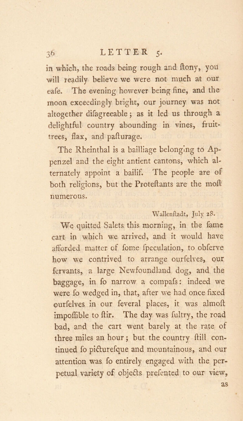 in which, the roads being rough and (tony, you will readily believe we were not much at our eafe. The evening however being fine, and the moon exceedingly bright, our journey was not altogether difagreeable; as it led us through a delightful country abounding in vines, fruit- trees, flax, and paflurage. The Rheinthal is a bailliage belonging to Ap» penzel and the eight antient cantons, which al- ternately appoint a bailif. The people are of both religions, but the Proteftants are the moft numerous. Watlenltadt, July 28. We quitted Salets this morning, in the fame cart in which we arrived, and it would have afforded matter of feme fpeculation, to obferve how we contrived to arrange ourfelves, our fervants, a large Newfoundland dog, and the baggage, in fo narrow a compafs: indeed we were fo wedged in, that, after we had once fixed ourfelves in our feveral places, it was almoft impoffible to ftir. The day was fultry, the road bad, and the cart went barely at the rate of three miles an hour; but the country ffill com tinued fo pidhirefque and mountainous, and our attention was fo entirely engaged with the per- petual variety of objeds prefented to our view, as