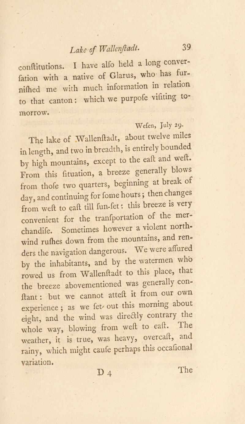 conftitutions. I have alfo held a long conver- fation with a native of Glarus, who has ut- niflied me with much information m relation to that canton: which we purpofe vihung to- morrow. Wefen, July 29. The lake of Wallenfiadt, about twelve miles in length, and two in breadth, is entirely bounded by high mountains, except to the eaft and weft. From this fituation, a breeze generally blows from thofe two quarters, beginning at break o day, and continuing for fome hours; then changes from weft to eaft till fun-fet: this breeze is very convenient for the tranfportation of the mer- chandife. Sometimes however a violent north- wind rufhes down from the mountains, and ren- ders the navigation dangerous. We were allured by the inhabitants, and by the watermen who rowed us from Wallenftadt to this place, that the breeze abovementioned was generally con- ftant: but we cannot atteft it from our own experience ; as we let' out this morning about eight, and the wind was directly contrary the whole way, blowing from weft to eaft. Ihe weather, it is true, was heavy, overcaft, and rainy, which might caufe perhaps this occasional variation. D 4