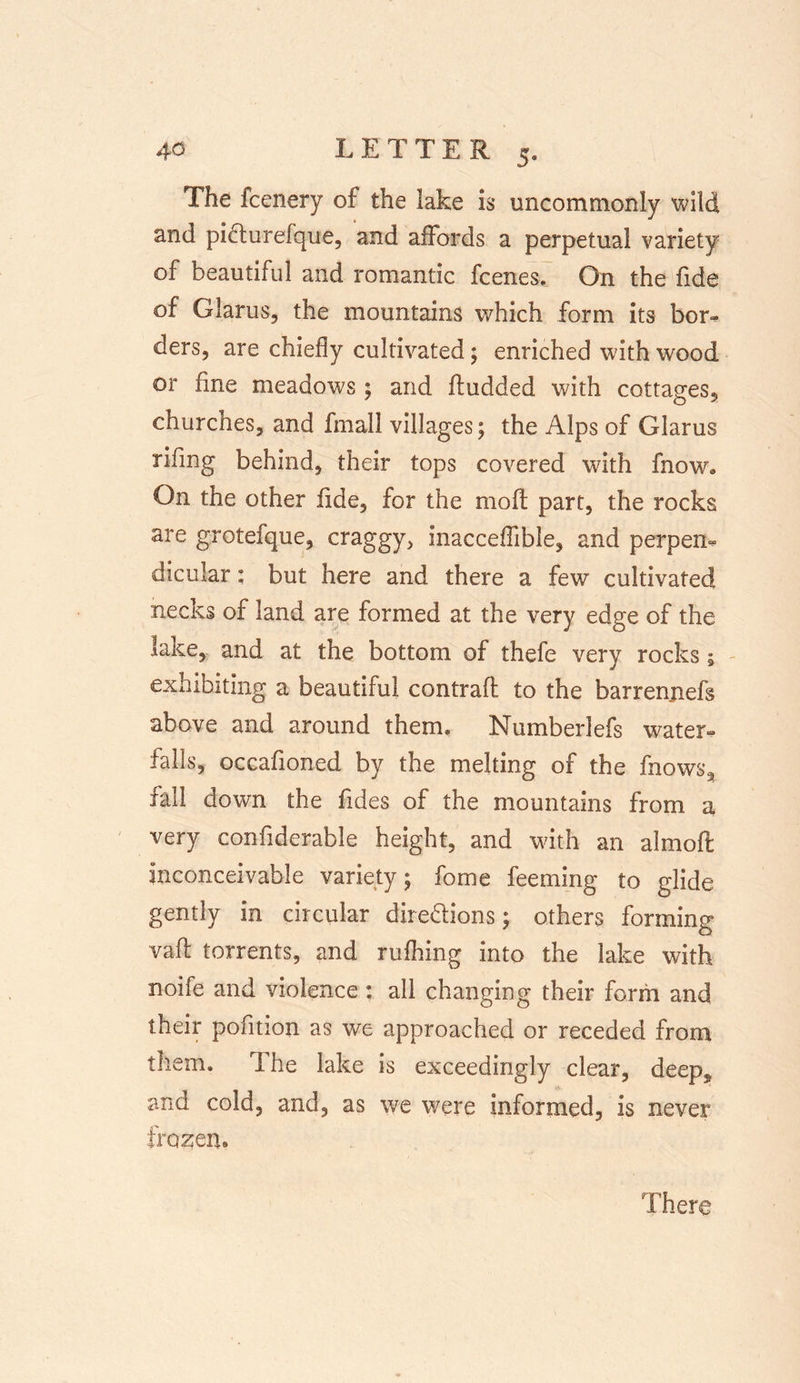 The fcenery of the lake is uncommonly wild and picturefque, and affords a perpetual variety of beautiful and romantic fcenes. On the fide of Glams, the mountains which form its bor- ders, are chiefly cultivated; enriched with wood or fine meadows ; and fludded with cottages, churches, and fmall villages; the Alps of Glarus rifmg behind, their tops covered with fnow. On the other fide, for the moil part, the rocks are grotefque, craggy, inacceflible, and perpen- dicular : but here and there a few cultivated necks of land are formed at the very edge of the lake, and at the bottom of thefe very rocks; exhibiting a beautiful contrafl to the barrenjiefs above and around them. Numberlefs water- falls, occafioned by the melting of the fnows* fall down the Tides of the mountains from a very confiderable height, and with an almoft inconceivable variety; fome feeming to glide gently in circular directions; others forming vaft torrents, and rufiling into the lake with noife and violence: all changing their form and their pofition as we approached or receded from them. The lake is exceedingly clear, deep, and cold, and, as we were informed, is never frozen. There