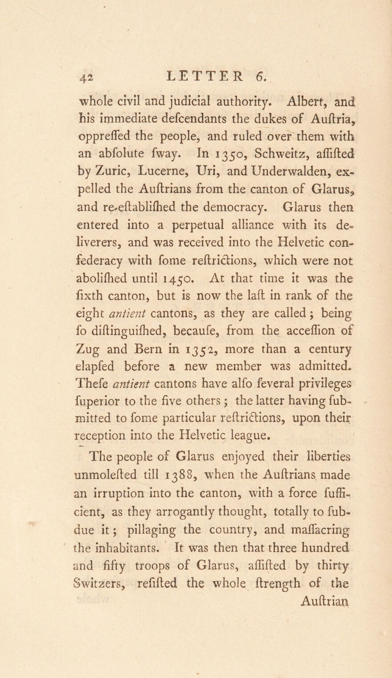 whole civil and judicial authority* Albert, and his immediate defcendants the dukes of Auflria, opprefled the people, and ruled over them with an abfolute fway. In 1350, Schweitz, affifted by Zuric, Lucerne, Uri, and Underwalden, ex- pelled the Auftrians from the canton of Glarus^ and re-eftabliOied the democracy. Glarus then entered into a perpetual alliance with its de- liverers, and was received into the Helvetic con- federacy with fome reftriclions, which were not abolifhed until 1450. At that time it was the fixth canton, but is now the laft in rank of the eight antient cantons, as they are called; being fo diftinguifhed, becaufe, from the acceffion of Zug and Bern in 1352, more than a century elapfed before a new member was admitted® Thefe antient cantons have alfo feveral privileges fuperior to the five others; the latter having fub- mitred to fome particular reftri&amp;ions, upon their reception into the Helvetic league. The people of Glarus enjoyed their liberties unmolefted till 1388, when the Auftrians made an irruption into the canton, with a force fuffi- cient, as they arrogantly thought, totally to fub- due it; pillaging the country, and malfacring the inhabitants. It was then that three hundred and fifty troops of Glarus, affifted by thirty Switzers, refilled the whole ftrength of the Auftriatr