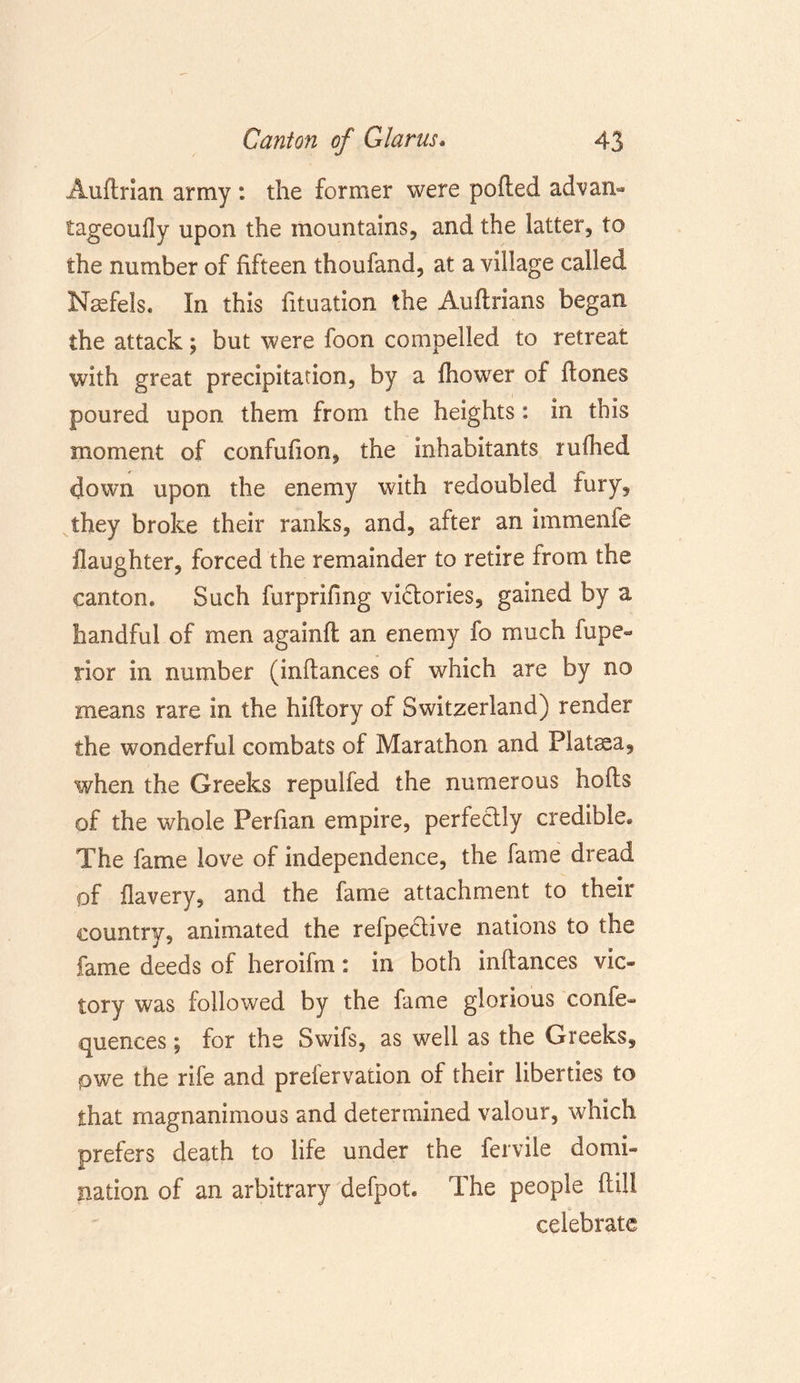 Auftrian army : the former were polled advan- tageoully upon the mountains, and the latter, to the number of fifteen thoufand, at a village called Naefels. In this fituation the Auftrians began the attack; but were foon compelled to retreat with great precipitation, by a Ihower of (tones poured upon them from the heights: in this moment of confufion, the inhabitants rufhed down upon the enemy with redoubled fury, they broke their ranks, and, after an immenie (laughter, forced the remainder to retire from the canton* Such furprifing vidories, gained by a handful of men againll an enemy fo much fupe- rior in number (inltances of which are by no means rare in the hiltory of Switzerland) render the wonderful combats of Marathon and Plataea, when the Greeks repulfed the numerous holts of the whole Perfian empire, perfectly credible* The fame love of independence, the fame dread of flavery, and the fame attachment to their country, animated the refpedive nations to the fame deeds of heroifm: in both inltances vic- tory was followed by the fame glorious confe- quences; for the Swifs, as well as the Greeks, pwe the rife and prefervation of their liberties to that magnanimous and determined valour, which prefers death to life under the fervile domi- nation of an arbitrary defpot. The people Hill celebrate
