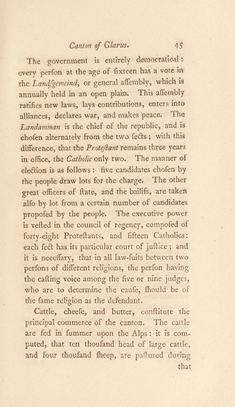 The government is entirely democratical: every perfon at the age of fixteen has a vote in the Landfgemeind, or general aifembly, which is annually held in an open plain® This aifembly ratifies new laws, lays contributions, enters into alliances, declares war, and makes peace® The Landamman is the chief of the republic, and is chofen alternately from the two facts; with this difference, that the Protejlant remains three years in office, the Catholic only two. The manner of election is as follows: five candidates chofen by the people draw lots for the charge® The other great officers of date, and the bailifs, are taken alfo by lot from a certain number of candidates propofed by the people. The executive power is veiled in the council of regency, compofed oi £orty»eight Proteffants, and fifteen Catholics: each fe£t has its particular court of juflice; and it is neceffary, that in all law-fuits between two perfons of different religions, the perfon having the calling voice among the five or nine judges, who are to determine the caufe, ffiould be of the fame religion as the defendant. Cattle, cheefe, and butter, conditute the principal commerce of the canton. The cattle are fed in fummer upon the Alps: it is com- puted, that ten thoufand head of large cattle, and four thoufand fheep, are paftured during that