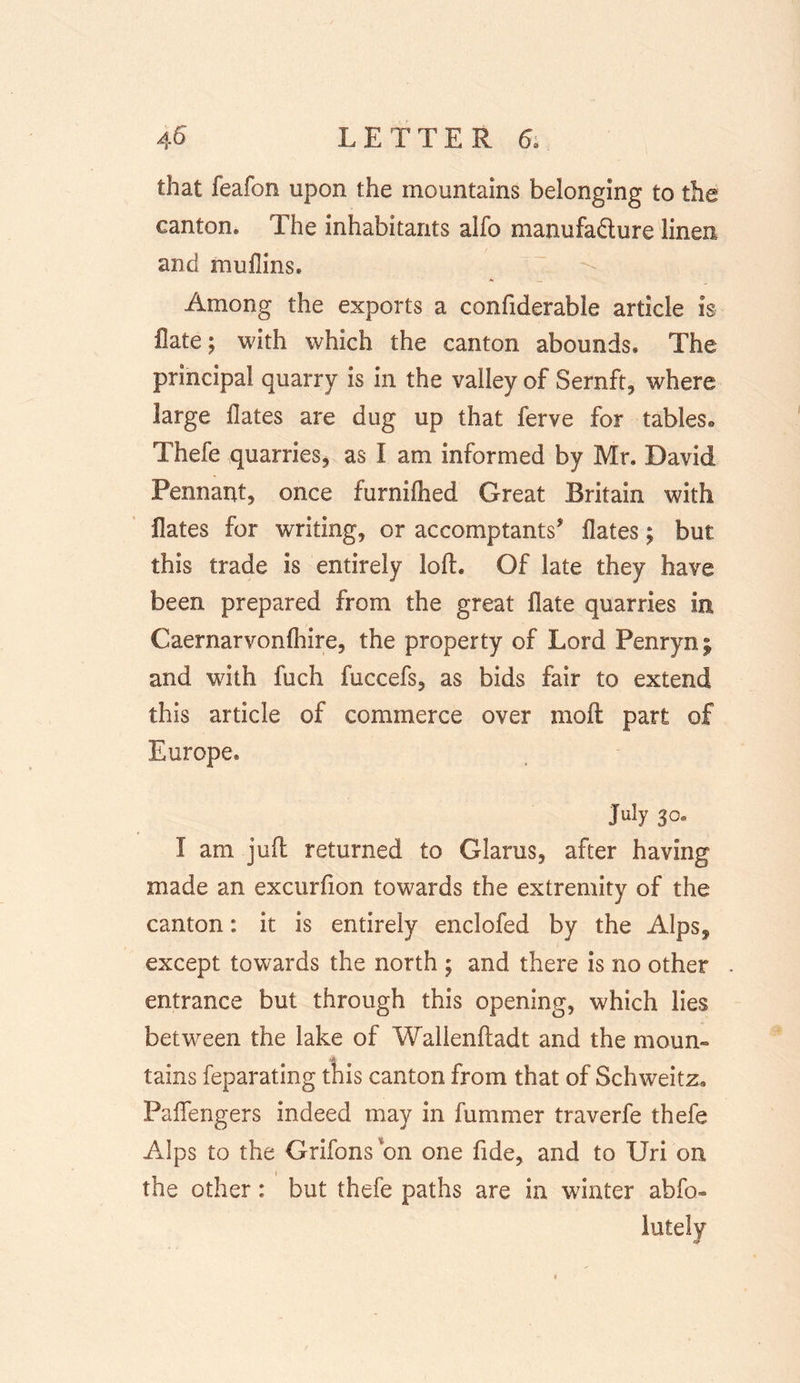 that feafon upon the mountains belonging to the canton. The inhabitants aifo manufadture linen and muflins. Among the exports a confiderable article is flate; with which the canton abounds. The principal quarry is in the valley of Sernft, where large Hates are dug up that ferve for tables® Thefe quarries, as I am informed by Mr. David Pennant, once furnilhed Great Britain with Hates for writing, or accomptants’ Hates; but this trade is entirely loft. Of late they have been prepared from the great flate quarries in Caernarvonfhire, the property of Lord Penryn^ and with fuch fuccefs, as bids fair to extend this article of commerce over moft part of Europe. July 3°® 1 am juft returned to Glarus, after having made an excurfion towards the extremity of the canton: it is entirely enclofed by the Alps, except towards the north ; and there is no other entrance but through this opening, which lies between the lake of Walienftadt and the mourn tains feparating this canton from that of Schweitz. Paflengers indeed may in fummer traverfe thefe Alps to the Grifons'on one fide, and to Uri on the other: but thefe paths are in winter abfo» lately