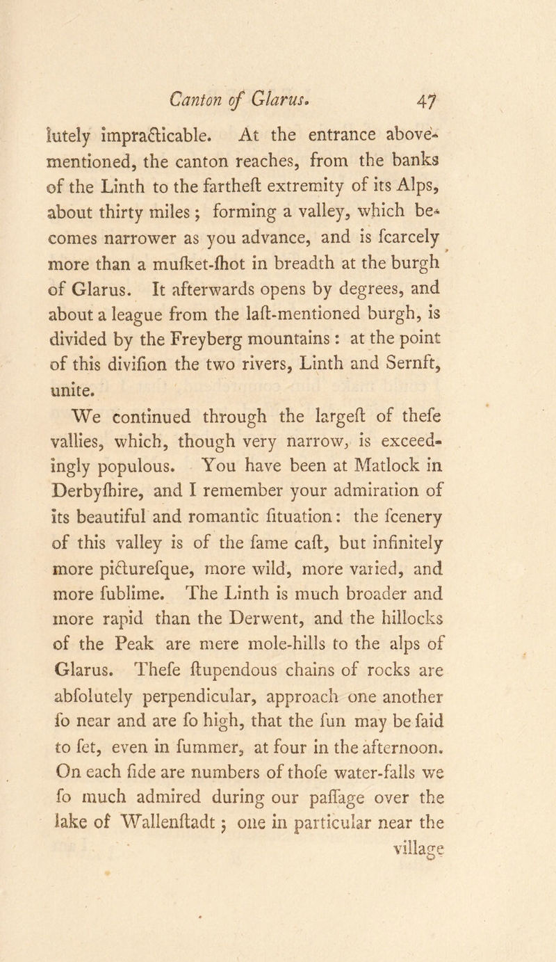 lately impracticable. At the entrance above- mentioned, the canton reaches, from the banks of the Linth to the fartheft extremity of its Alps, about thirty miles; forming a valley, which be* comes narrower as you advance, and is fcarcely more than a mufket-fhot in breadth at the burgh of Glarus. It afterwards opens by degrees, and about a league from the laft-mentioned burgh, is divided by the Freyberg mountains: at the point of this divifion the two rivers, Linth and Sernft, unite. We continued through the larged; of thefe vallies, which, though very narrow, is exceed- ingly populous. You have been at Matlock in Derbyshire, and I remember your admiration of its beautiful and romantic fituation: the fcenery of this valley is of the fame call, but infinitely more pi&amp;urefque, more wild, more varied, and more fublime. The Linth is much broader and more rapid than the Derwent, and the hillocks of the Peak are mere mole-hills to the alps of Glarus. Thefe flupendous chains of rocks are abfolutely perpendicular, approach one another fo near and are fo high, that the fun may be faid to fet, even in fummer, at four in the afternoon. On each fide are numbers of thofe water-falls we fo much admired during our paffage over the lake of Wallenfladt 5 one in particular near the