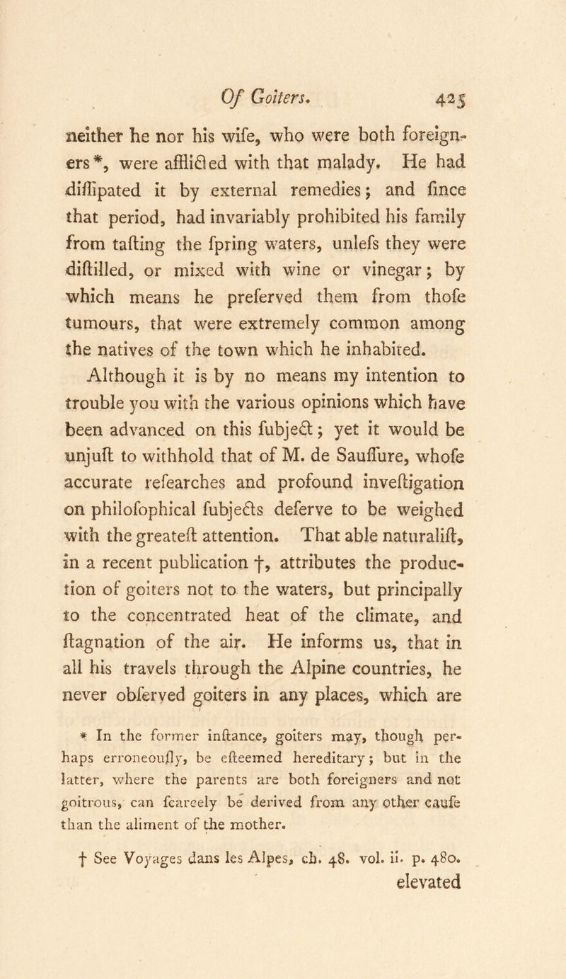 neither he nor his wife, who were both foreign- ers*, were afflifled with that malady. He had diffipated it by external remedies; and fmce that period, had invariably prohibited his family from tailing the fpring waters, unlefs they were diddled, or mixed with wine or vinegar; by which means he preferved them from thofe tumours, that were extremely common among the natives of the town which he inhabited. Although it is by no means my intention to trouble you with the various opinions which have been advanced on this fubje£t; yet it would be unjuft to withhold that of M. de Saulfure, whofe accurate refearches and profound invelligation on philofophical fubjedts deferve to be weighed with the greatell attention. That able naturaiift, in a recent publication f, attributes the produc- tion of goiters not to the waters, but principally to the concentrated heat of the climate, and llagnation of the air. He informs us, that in all his travels through the Alpine countries, he never obferved goiters in any places, which are * In the former inftance, goiters may, though per- haps erroneously, be efteemed hereditary; but in the latter, where the parents are both foreigners and not goitrous, can fcareely be derived from any other caufe than the aliment of the mother. f See Voyages dans les Alpes, ch. 48. voh ii* p. 480. elevated