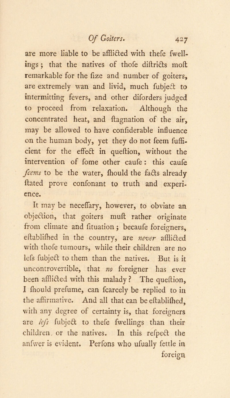 are more liable to be afflicted with thefe fwell- ings; that the natives of thofe diftrids mod remarkable for the fize and number of goiters, are extremely wan and livid, much fubjed to intermitting fevers, and other diforders judged to proceed from relaxation. Although the concentrated heat, and ftagnation of the air, may be allowed to have confiderable influence on the human body, yet they do not feem fuffi- cient for the effed in quedion, without the intervention of fome other caufe : this caufe feems to be the water, fhould the fads already dated prove confonant to truth and experi- ence. It may be neceflary, however, to obviate an objedion, that goiters mud rather originate from climate and fituation; becaufe foreigners, edablifhed in the country, are never afflided with thofe tumours, while their children are no lefs fubjed to them than the natives. But is it uncontrovertible, that no foreigner has ever been afflided with this malady ? The quedion, I fnould prefume, can fcarcely be replied to in the affirmative. And all that can be edablilhed, with any degree of certainty is, that foreigners are lefs fubjed to thefe fwellings than their children, or the natives. In this refped the anfwer is evident. Perfons who ufually fettle in