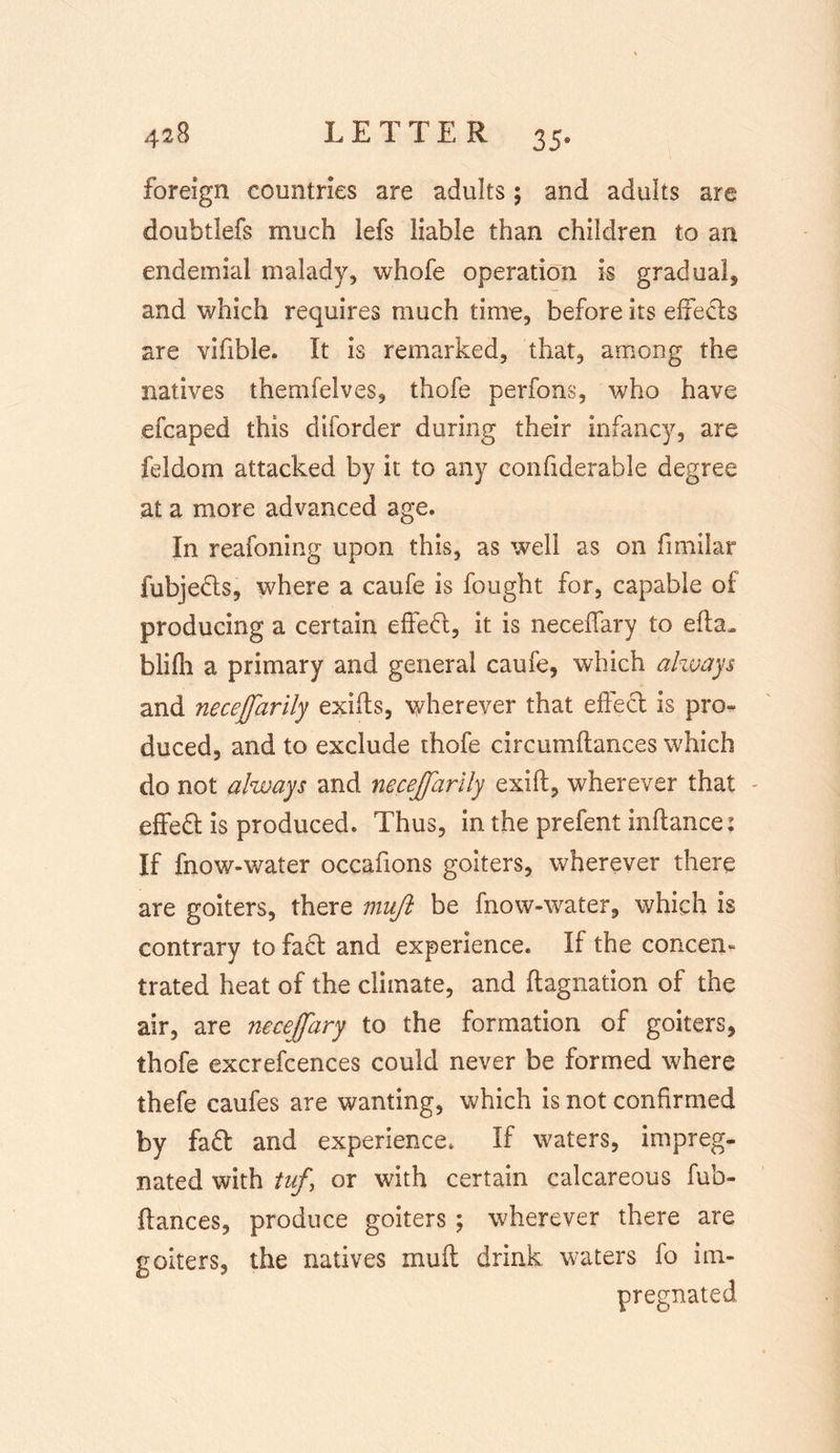 foreign countries are adults ; and adults are doubtlefs much lefs liable than children to an endemial malady, whofe operation is gradual* and which requires much time, before its effeds are vifible. It is remarked, that, among the natives themfelves, thofe perfons, who have efcaped this diforder during their infancy, are feldom attacked by it to any confiderable degree at a more advanced age. In reafoning upon this, as well as on fimilar fubjeds, where a caufe is fought for, capable of producing a certain effed, it is neceffary to efta. blifh a primary and general caufe, which always and necejfarily exifts, wherever that effed is pro- duced, and to exclude thofe circumftances which do not always and necejfarily exift, wherever that effed is produced. Thus, in the prefent inflance: If fnow-water occafions goiters, wherever there are goiters, there muft be fnow-water, which is contrary to fad and experience. If the concern trated heat of the climate, and ftagnation of the air, are necejfary to the formation of goiters, thofe excrefcences could never be formed where thefe caufes are wanting, which is not confirmed by fad and experience. If waters, impreg- nated with tuf, or with certain calcareous fub- ilances, produce goiters ; wherever there are goiters, the natives muft drink waters fo im- pregnated