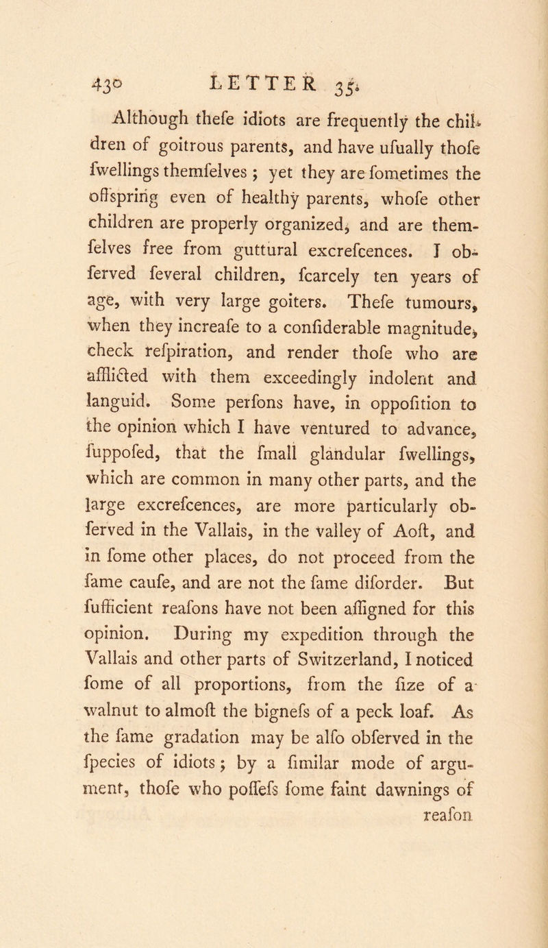 Although thefe idiots are frequently the chib dren of goitrous parents, and have ufually thofe Iwellings therafelves; yet they are fometimes the offspring even of healthy parents, whofe other children are properly organized, and are them- felves free from guttural excrefcences. I ob~ ferved feveral children, fcarcely ten years of age, with very large goiters* Thefe tumours, when they increafe to a confiderable magnitude* check refpiration, and render thofe who are afffi&amp;ed with them exceedingly indolent and languid. Some perfons have, in oppofition to the opinion which I have ventured to advance, luppofed, that the fmall glandular fwellings, which are common in many other parts, and the large excrefcences, are more particularly ob- ferved in the Vallais, in the Valley of Aoft, and in fome other places, do not proceed from the lame caufe, and are not the fame diforder. But fufffcient reafons have not been ajligned for this opinion. During my expedition through the Vallais and other parts of Switzerland, I noticed fome of all proportions, from the hze of a walnut to almoft the bignefs of a peck loaf. As the fame gradation may be alfo obferved in the fpecies of idiots; by a fimiiar mode of argil- ment, thofe who poflefs fome faint dawnings of reafon.