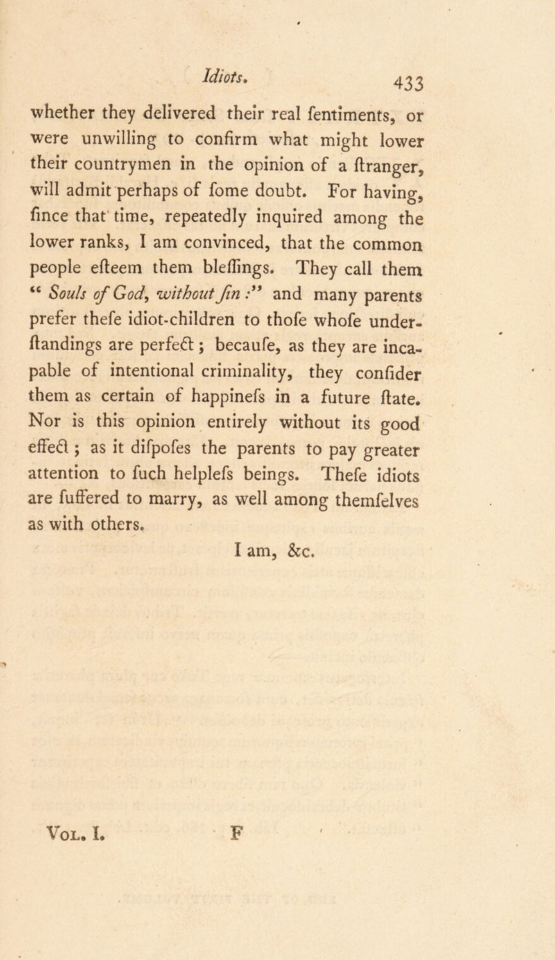 Idiots. 433 whether they delivered their real fentiments, or were unwilling to confirm what might lower their countrymen in the opinion of a ftranger^ will admit perhaps of fome doubt. For having, fmce that time, repeatedly inquired among the lower ranks, I am convinced, that the common people eheem them bleflings. They call them Souls of God, without fin and many parents prefer thefe idiot-children to thofe whofe under- handings are perfect; becaufe, as they are inca- pable of intentional criminality, they confider them as certain of happinefs in a future hate. Nor is this opinion entirely without its good effed ; as it difpofes the parents to pay greater attention to fuch helplefs beings. Thefe idiots are fuffered to marry, as well among themfelves as with others. I am, See. Vol. L