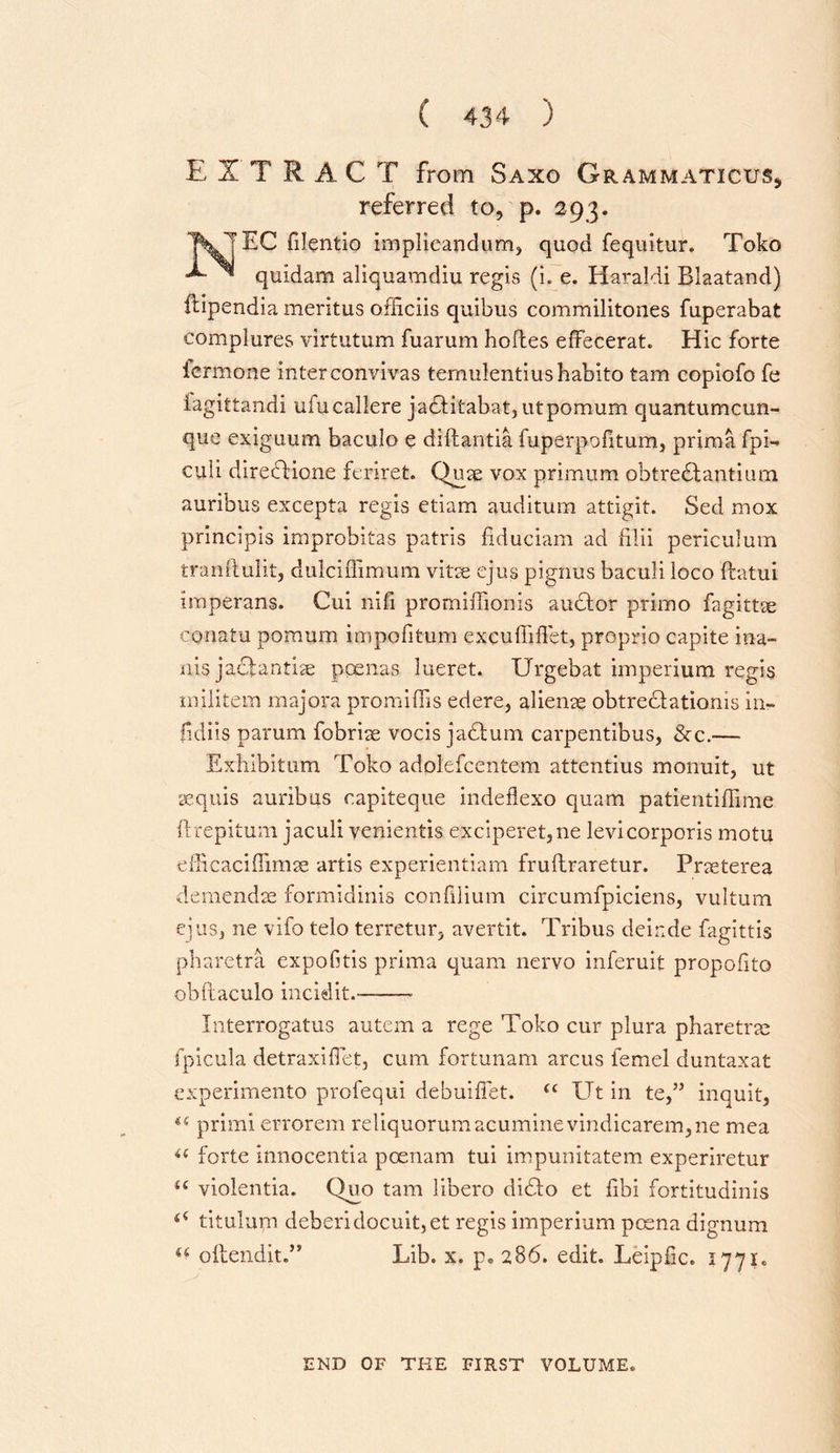 E 1 T R AC T from Saxo Grammaticus* referred to, p. 293. 1\J EC filentio implicandum, quod fequitur. Toko ^ quidam aliquamdiu regis (i. e. Haraldi Blaatand) ftipendia meritus ofiiciis quibus commilitones fuperabat complures virtutum fuarum hoftes effecerat. Hie forte lermone inter convivas temulentiushabito tam copiofo fe lagittandi ufucallere jadfitabat, utpomum quantumcun- que exigiium baculo e diftantia fuperpofitum, prima fpi- culi direbHone feriret. Quae vox primum obtredlantium auribus excepta regis etiam auditum attigit. Sed mox princiois improbitas patris fiduciam ad filii periculum tranftuiit, dulciffimum vitse ejus pignus baculi loco ftatui imperans. Cui nifi promiffionis audtor primo fagittae conatu pomum impofitum excuffiffet, proprio capite ina- nis jaefantise poenas lueret. Urgebat imperium regis militem majora prom ibis edere, alieme obtre&amp;ationis in- fidils parum fobriae vocis jadtum carpentibus, &amp;c.— Exhibitum Toko adolefcentem attentius monuit, ut sequis auribus eapiteque indeflexo quam patientiffime ftrepitum jaculi venientis exciperet,ne levicorporis motu efficaciflimae artis experientiam fruftraretur. Prseterea demendae formidinis confilium circumfpiciens, vultum ejus, ne vifo telo terretur, avertit. Tribus deinde fagittis pharetra expofitis prima quam nervo inferuit propofito obftaculo incidit.- Interrogatus autem a rege Toko cur plura pharetrje fpicula detraxiflet, cum fortunam arcus femel duntaxat experimento profequi debuiflet. &lt;c Ut in te,” inquit, u primi errorem reliquorumacuminevindicarem,ne mea i( forte innocentia pcenam tui impunitatem experiretur u violentia. Quo tam libero didto et fibi fortitudinis titulum deberidocuit,et regis imperium poena dignum u ollendit.” Lib. x. p» 286. edit. Leiplic. 1771. END OF THE FIRST VOLUME.