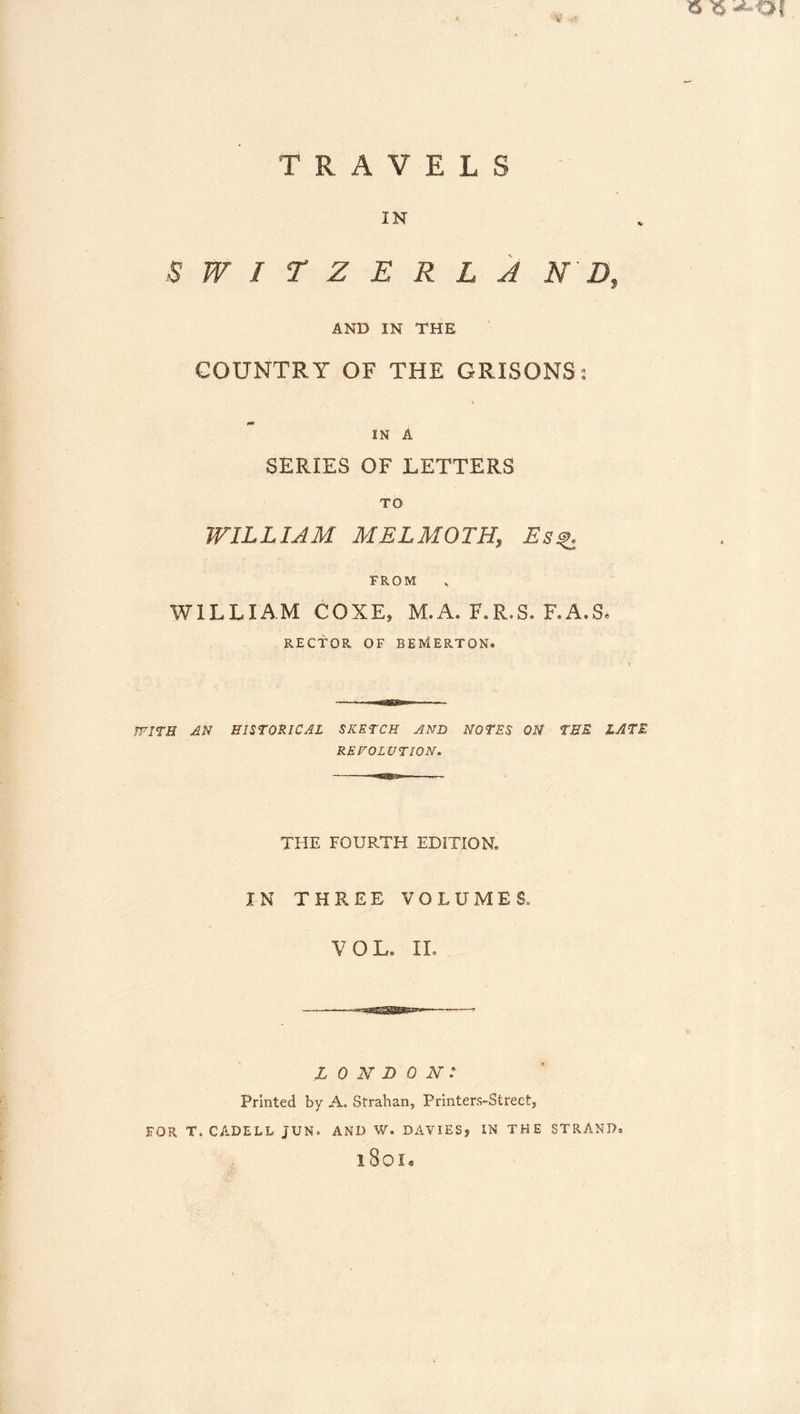 V 15 ^ TRAVELS IN SWirZERLA N D, AND IN THE COUNTRY OF THE GRISONSt IN A SERIES OF LETTERS TO WILLIAM MELMOTH, Es^ FROM WILLIAM COXE, M.A. F.R.S. F.A.S« RECTOR OF BERiERTON. TFITH AN HISTORICAL SKETCH AND NOTES ON TEE LATE REVOLUTION. THE FOURTH EDITION, IN THREE VOLUMES, VOL. IL LONDON: Printed by A. Strahan, Printers-Street, FOR T. CADELL JUN. AND W. DAVIES, IN THE STRAND. 1801.