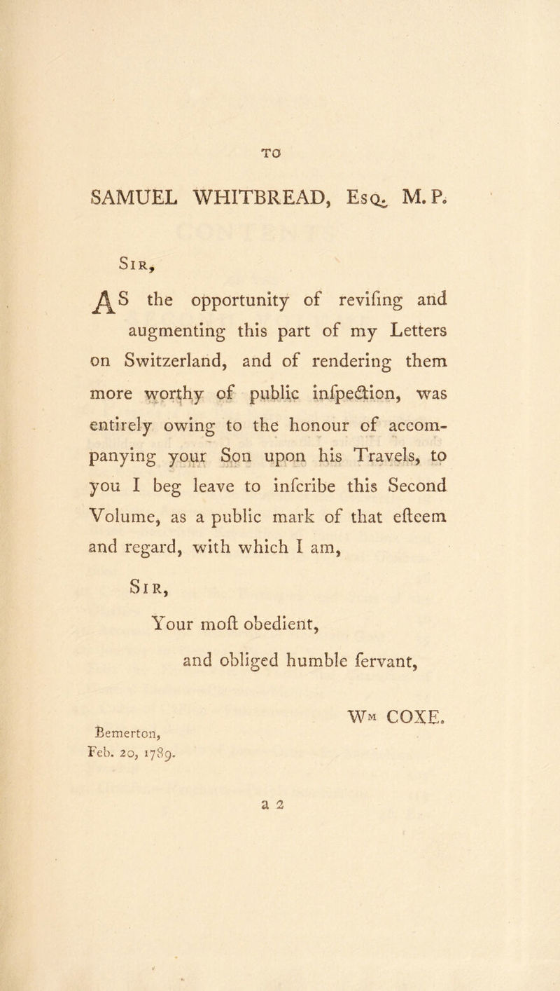 SAMUEL WHITBREAD, Escb M.R Sir, the opportunity of revifmg and augmenting this part of my Letters on Switzerland, and of rendering them more worthy of public infpedlion, was entirely owing to the honour of accom- panying your Son upon his Travels, to you I beg leave to infcribe this Second Volume, as a public mark of that efteem and regard, with which I am, Sir, Your moft obedient, and obliged humble fervant, Bemerton, Feb. 20, 1789. Wm coxe.