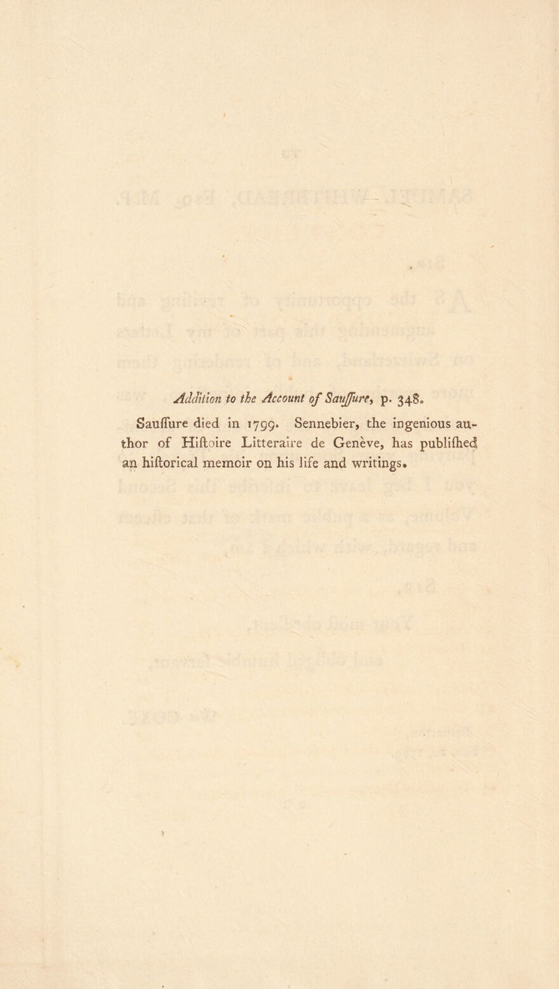 Addition to the Account of Sauffure^ p. 34S. SaufTure died in 1799. Sennebier, the ingenious au- thor of Hlfloire Litteraire de Geneve, has publiftied an hiftorical memoir on his life and writings.