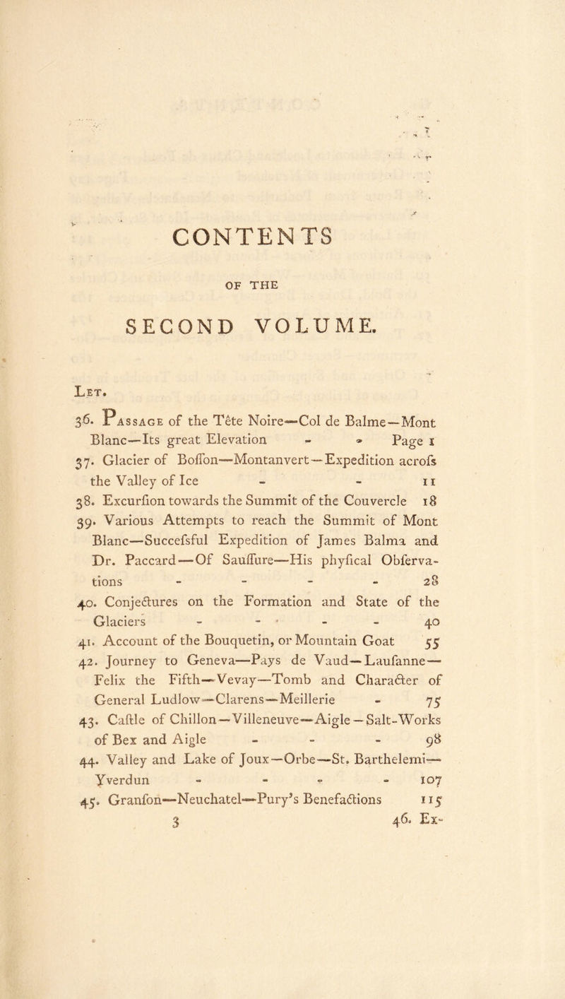 CONTENTS OF THE SECOND VOLUME. Let. 3^- Passage of the Tete Noire«-Col de Balme—Mont Blanc—Its great Elevation - » Page i 37. Glacier of BolTon—Montanvert—Expedition acrofs the Valley of Ice - - ii 38. Excurlion towards the Summit of the Couvercle 18 39. Various Attempts to reach the Summit of Mont Blanc—Succefsful Expedition of James Balma and Dr. Paccard—Of Saufllire—His phyfical Obferva- tions - - - - 28 40. Conjectures on the Formation and State of the Glaciers - - * - - 40 41. Account of the Bouquetin, or Mountain Goat 55 42. Journey to Geneva—-Pays de Vaud—Laufanne— Felix the Fifth—Vevay—Tomb and Charadter of General Ludlow—Clarens—Meillerie - 75 43. Caftle of Chillon—Villeneuve^—Aigle —Salt-Works of Bex and Aigle _ _ - 98 44. Valley and Lake of Joux—Orbe—St. Barthelerni—* Yverdun - - - « 107 45. Granfon—Neuchatel—Pury’s Benefactions 115 3 46. Ex-