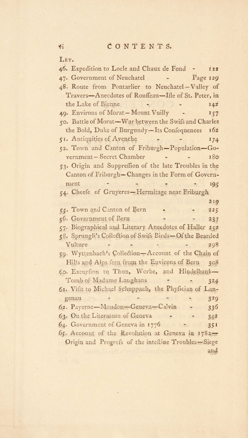 O N T E N T S . fl LfiT. 46. Expedition to Lode and Cliaux de Fond - 122 47. Government of Neueliatel - Page 129 48. Route from Pontarlier to Neuchatel™-Valley of Travers—Anecdotes of RoulTeau—Ille of St. Peter, in the Lake of Bienne « - 142 49. Environs of Morat—Mount Vuilly - 157 50. Battle of Morat-~War between the Swifs and Charles the Bold, Duke of Burgundy-—Its Confequences 162 51. Antiquities of Avendie - - 174 52. Town and Canton of Friburgh—Population—Go- vernment—Secret Chamber - - 180 53. Origin and SupprelTion of the late Troubles in the Canton of Friburgh—Changes in the Form of Govern- ment - _ . - 1^^ 54. Cheefe of Gruyeres—Hermitage near Fribjirgh 219 55. Town and Canton of Bern - - 225 56. Government of Bern - - 23 7 57. Biographical and Literary Anecdotes of Haller 252 58. Sprungli’s Colledion of Swifs Birds—Of the Bearded Vulture - - . _ 298 5*9. Wyttenbach’s Colledion—Account of the Ch^in of Hills and Alps feen from the Environs of Bern 30,8 Co. Excurfion to Thun, Worbe, and Hindelbank--- Tomb of Madame Langhans - - 324 61. Vifit to Michael Schuppach, the Plryfician of Lan- genau - - - , ^29 62. Payerne—Moudon-—Geneva—Calvin - 336 63. On the Literature of Geneva - - 342 64. Government of Geneva in 1776 - 351 65. Account of the Revolution at Geneva in 1782— Origin and Progrefs of the intefline Troubles—Siege and