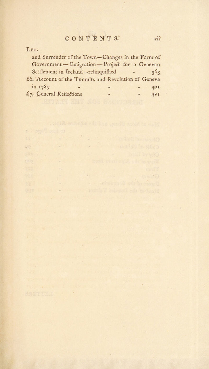 CONTENTS. vir Let. and Surrender of the Town—Changes in the Form of Government — Emigration — Projedl for a Genevan Settlement in Ireland—relinquifhed - 363 66. Account of the Tumults and Revolution of Geneva in 1789 - - „ 401 67. General Reflexions » - 421
