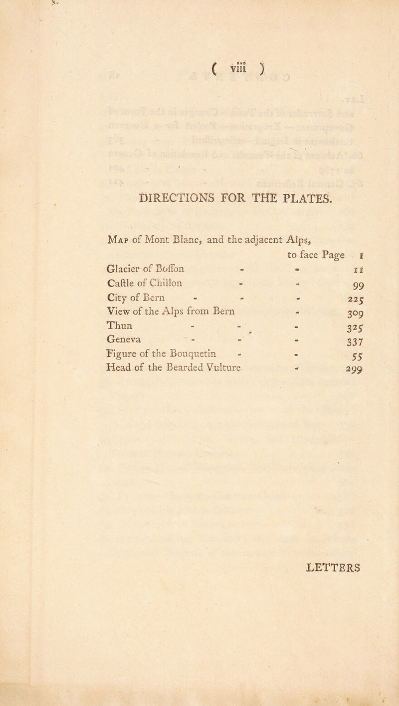 DIRECTIONS FOR THE PLATES. Map of Mont Blanc, and the adjacent Alps, to face Page i Glacier of BofTon » II Caftle of Chiilon 99 City of Bern - 225 View of the Alps from Bern - 309 Thun i» SB 325 Geneva - 337 Figure of the Bouquetin • 55 Head of the Bearded Vulture iT 299 LETTERS