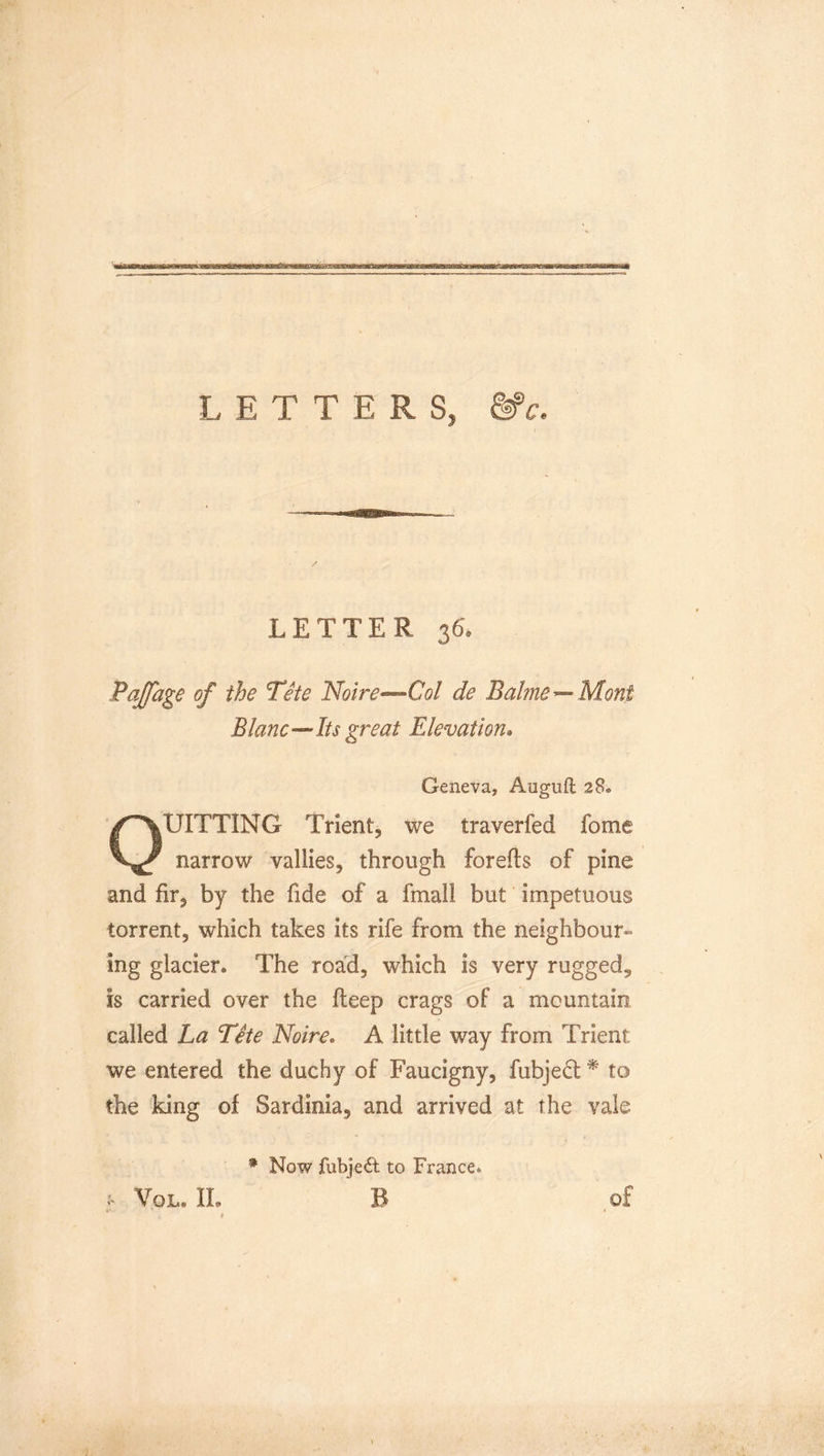 LETTERS, &amp;c. LETTER 36. Pajfage of the Tete Noire^Col de Bahne^Mont BlaneIts great Elevation* Geneva, Auguft 28® OUITTING Trient, we traverfed fome narrow vallies, through forefts of pine and fir, by the fide of a fmall but impetuous torrent, which takes its rife from the neighbour- ing glacier. The road, which is very rugged, is carried over the fteep crags of a mountain called La Tite Noire. A little way from Trient we entered the duchy of Faucigny, fubje6l * to the king of Sardinia, and arrived at the vale : Vol.il * Now fubjed to France. B of