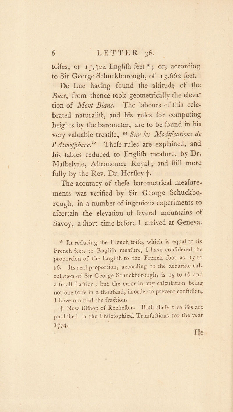 toifes, or 15,304 Englifli feet ^ ; or, according to Sir George Schuckborough, of 15,662 feet. De Luc having found the altitude of the Buety from thence took geometrically the eleva tion of Mo?2t Blanc. The labours of this cele- brated naturalift, and his rules for computing heights by the barometer, are to be found in his very valuable treatife, Sur les Modifications ds VAtmofphered^ Thefe rules are explained, and his tables reduced to Engliih meafure, by Dr« Malkelyne, Aftronomer Royal; and ftill more fully by the Rev. Dr. Horfley f. The accuracy of thefe barometrical .meafure- inents was verified by Sir George Schuckbo- rough, in a number of ingenious experiments to afcertain the elevation of feveral mountains of Savoy, a Ihort time before I arrived at Geneva. * In reducing the Frencli toirej wlilcli is ecjual to fix Lrench feet, to Englifh meafure, I have confidered the proportion of the Engliih to the French foot as 15 to 16. Its real proportion, according to the accurate cal- culation of Sir George Schuckborough, is 15 to 16 and a fmall fra6lion; but the error in my calculation being not one toife in a thoufand, in order to prevent confufion, 1 have omitted the fradfion. ■f Now Eifiiop of Rochefter. Eoth thefe treatifes are publlilied in the Philofophical Tranfa&lt;5lions for the year 1774, He