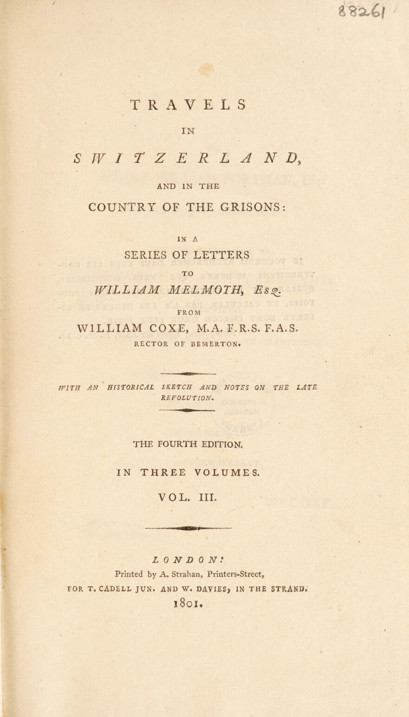8 / T R A V E L S IN SWITZERLAND, AND IN THE COUNTRY OF THE ORISONS: IN A SERIES OF LETTERS TO WILLIAM MELMOTH, Esq FROM WILLIAM COXE, M.A. F.R.S. F.A.S. RECTOR OF BEMERTON. WITH AN HISTORICAL SKETCH AND NOTES ON THE LATE REVOLUTION. THE FOURTH EDITION IN THREE VOLUMES. VOL. III. LONDON: Printed by A. Strahan, Printers-Streetj FOR T. CADELL JUN. AND W. DAVIES* IN THE STRAND®