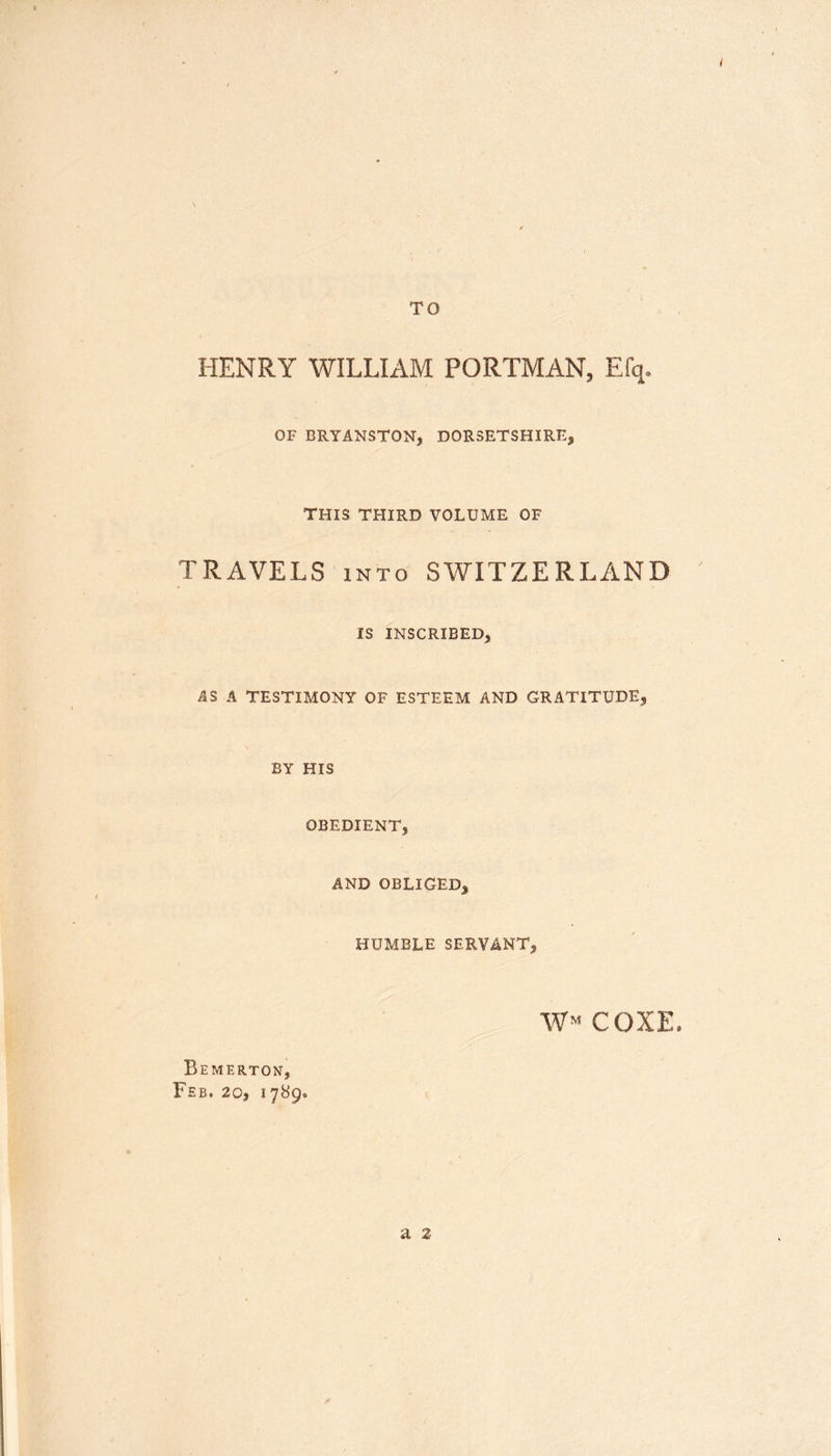 TO HENRY WILLIAM PORTMAN, Efq. OF BRYANSTON, DORSETSHIRE, THIS THIRD VOLUME OF TRAVELS into SWITZERLAND IS INSCRIBED, AS A TESTIMONY OF ESTEEM AND GRATITUDE, BY HIS OBEDIENT, AND OBLIGED, HUMBLE SERVANT, W^ COXE, Bemerton, Feb. 20, 1789* a 2
