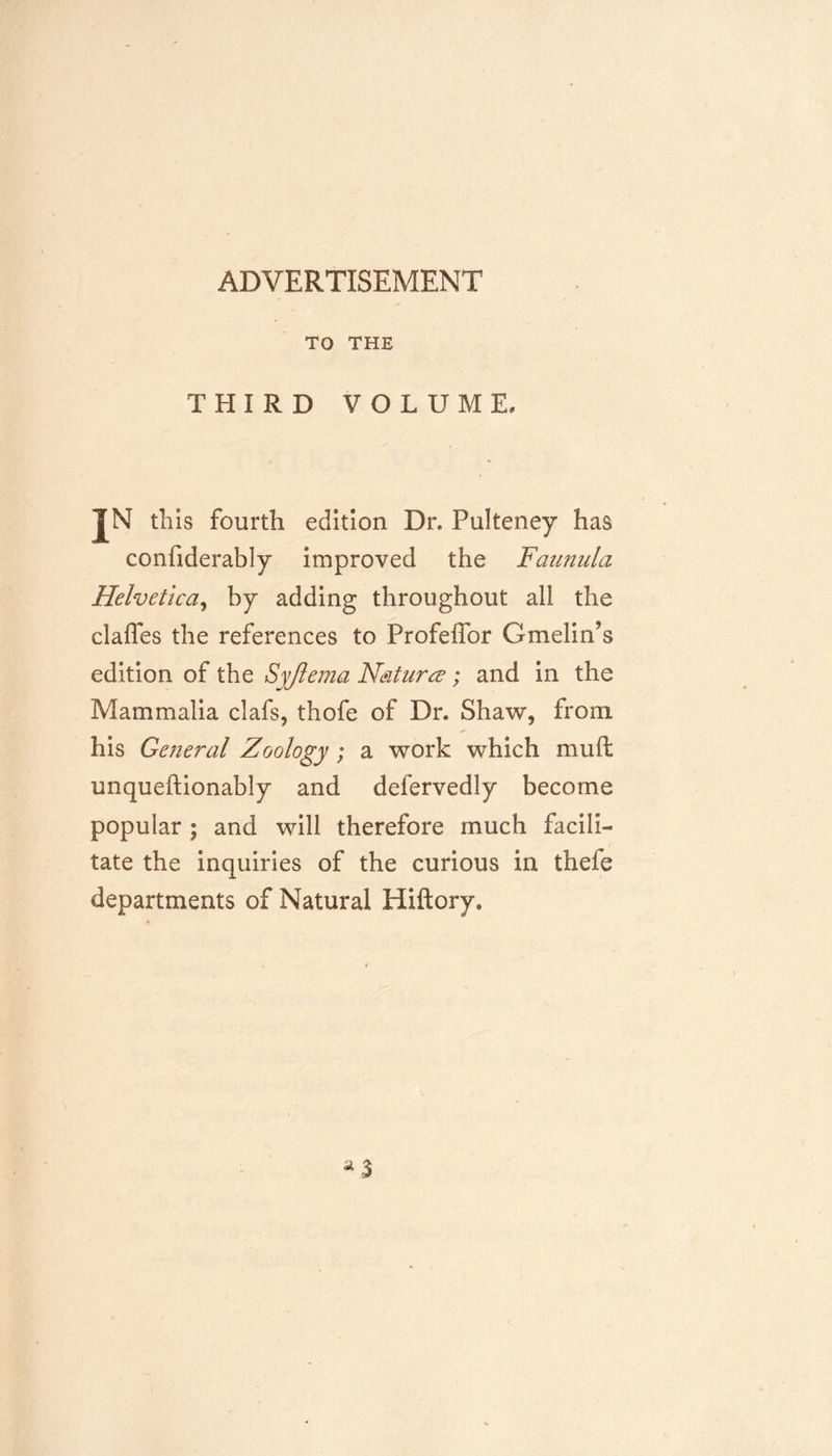 ADVERTISEMENT TO THE THIRD VOLUME. F this fourth edition Dr. Pulteney has conliderably improved the Faunula Helvetica, by adding throughout all the clafles the references to Profeifor Gmelin’s edition of the Syjlema Nature?; and in the Mammalia clafs, thofe of Dr. Shaw, from his General Zoology; a work which mult unqueftionably and defervedly become popular ; and will therefore much facili- tate the inquiries of the curious in thefe departments of Natural Hiftory,