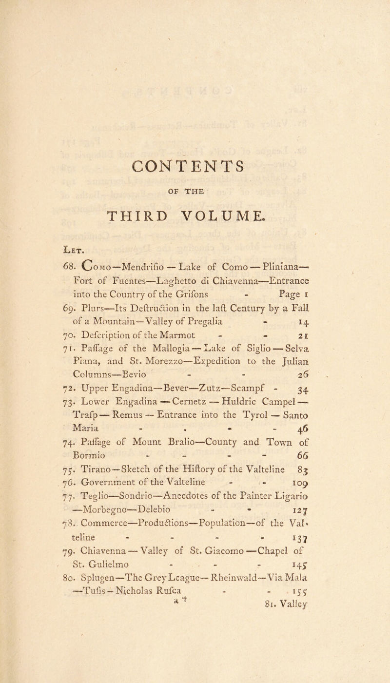 CONTENTS OF THE THIRD VOLUME. Let. 68. Como—Mendrifio — Lake of Como — Plinlana— Fort of Fuentes—Laghetto di Chiavenna—-Entrance into the Country of the Grifons - Page I 69. Plurs—Its Deftru&amp;ion in the lad Century by a Fall of a Mountain—Valley of Pregalia - 14 70. Defcription of the Marmot - - 21 71. Palfage of the Mallogia — Lake of Siglio — Selva Plana, and St. Morezzo—Expedition to the Julian Columns—Bevio - - 26 72. Upper Engadina—Bever—-Zu'tz—Scampf - 34 73. Lower Engadina-—-Cernetz — Huldric Campel-—» Trafp— Remus — Entrance into the Tyrol — Santo Maria - 46 74. Palfage of Mount Bralio—County and Town of Bormio ■&gt; - 66 75. Tirano —Sketch of the Hiftory of the Valteline 83 76. Government of the Valteline - - 109 77- Teg1 io—Sondrio—Anecdotes of the Painter Ligario —Morbegno—Delebio - « 127 78. Commerce—Produ&amp;ions—Population—of the Val» teline - - - - 137 79. Chiavenna — Valley of St. Giacomo-—Chapel of St. G-ulielmo - - - 145 80. Splugen—The Grey League— Rheinwald—Via Mala —-Tufis — Nicholas Rufca - 155 a ** 81. Valley