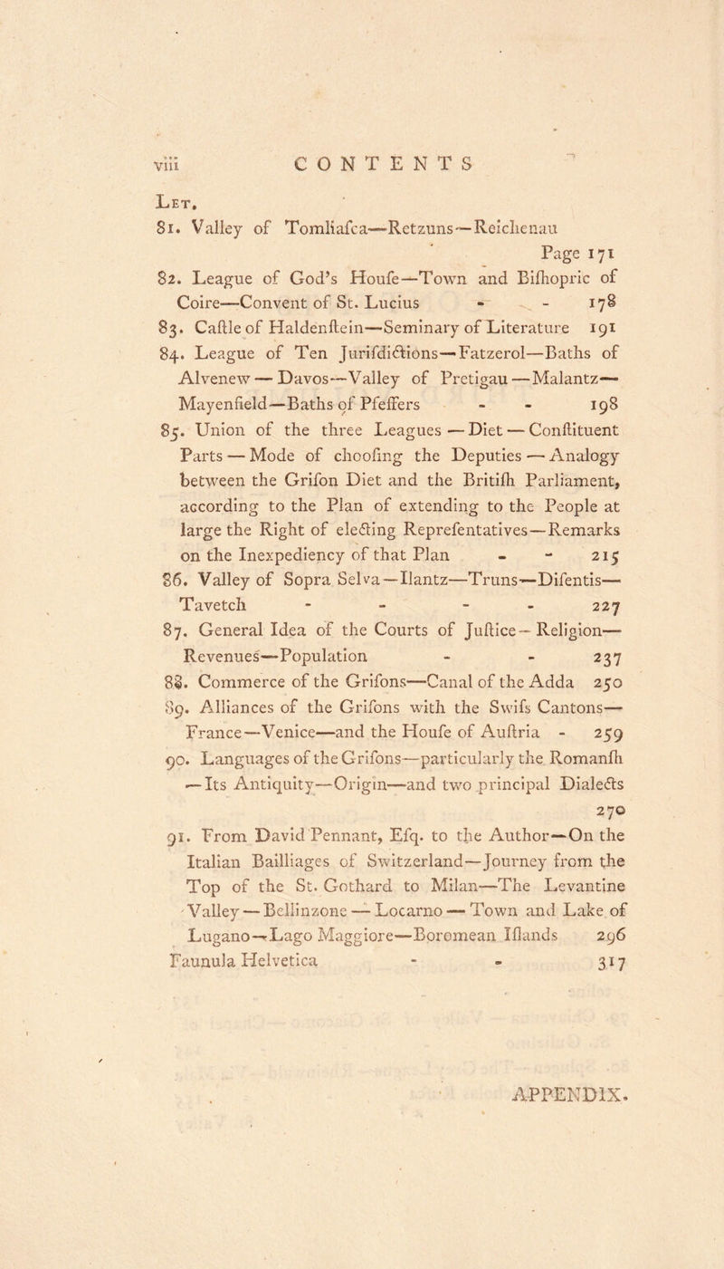 Let, Si. Valley of Tomliafca—Retznns*—Relclienau Page 171 82* League of God’s Houfe—Town and Bifhopric of Coire—Convent of St. Lucius - - 178 83. Caftle of Haldenftein-—Seminary of Literature 191 84. League of Ten jurifdidtions—- Fatzerol—Baths of Alvenew — Davos—Valley of Pretigau—Malantz— Mayenfield—Baths of PfefFers - - 198 85. Union of the three Leagues — Diet — Conhituent Parts — Mode of choofmg the Deputies — Analogy between the Grifon Diet and the Britifh Parliament, according to the Plan of extending to the People at large the Right of elefling Reprefentatives — Remarks on the Inexpediency of that Plan - - 215 86. Valley of Sopra Selva—Ilantz—Trims-—Difentis—■ Ta vetch - - - - 227 87. General Idea of the Courts of Juftice— Religion— Revenues—Population - - 237 8§. Commerce of the Grifons—Canal of the Adda 250 89. Alliances of the Grifons with the Swifs Cantons— France—Venice—and the Houfe of Auftria - 259 90. Languages of the Grifons—particularly the Romanfh — Its Antiquity—Origin—and two principal Dialefls 270 91. From David Pennant, Efq. to the Author—On the Italian Bailliages of Switzerland—Journey from the Top of the St. Gothard to Milan—The Levantine Valley— Beliinzone — Locarno — Town and Lake of Lugano—Lago Maggiore—Boromean Iflands 296 Faunula Helvetica - - 317 APPENDIX.