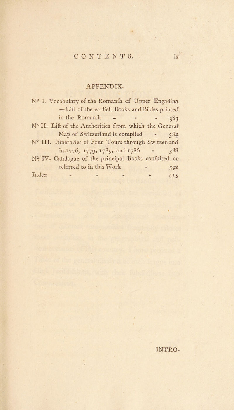 APPENDIX. N° I. Vocabulary of the Romanfh of Upper Engadina — Lift of the earJieft Books and Bibles printed in the Romanfh - 383 N° II. Lift of the Authorities from which the General Map of Switzerland is compiled - 384 N° III. Itineraries of Four Tours through Switzerland in-1776, 177951785, and 1786 - 388 N8 IV. Catalogue of the principal Books confulted or referred to in this Work - 392 Index - - - * 415 INTRO-
