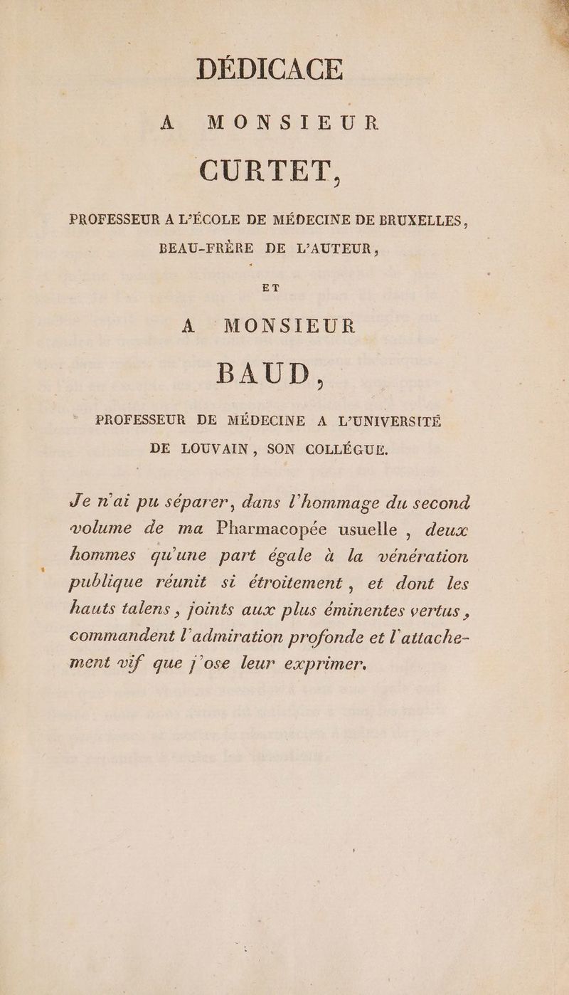 DÉDICACE À MONSIEUR CURTET, PROFESSEUR A L'ÉCOLE DE MÉDECINE DE BRUXELLES, BEAU-FRÈRE DE L'AUTEUR, ET A MONSIEUR BAUD. PROFESSEUR DE MÉDECINE A L’UNIVERSITÉ DE LOUVAIN, SON COLLÉGUE. Je n'ai pu séparer, dans l’'hommage du second volume de ma Pharmacopée usuelle , deux hommes qu'une part égale à la vénération publique réunit si étroitement, et dont les hauts talens , joints aux plus éminentes vertus , commandent l'admiration profonde et l'attache- ment vif que j'ose leur exprimer.