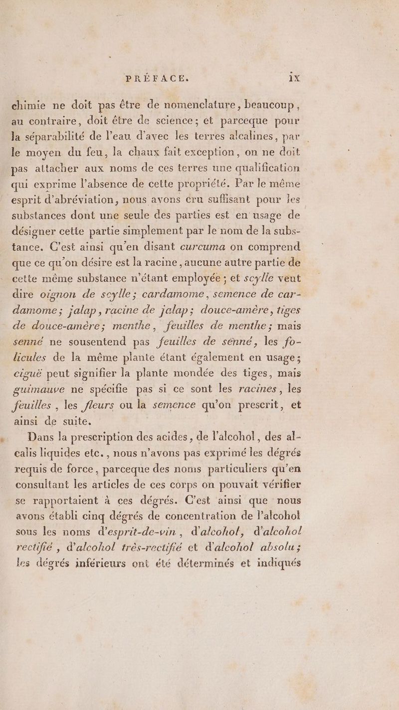 t chimie ne doit pas être de nomenclature, beaucoup, au contraire, doit étre de science; et parceque pour la séparabilité de l’eau d'avec les terres alcalines, par le moyen du feu, la chaux fait exception, on ne doit pas attacher aux noms de ces terres une qualification qui exprime l’absence de cette propriété. Par le même esprit d’abréviation, nous avons cru suflisant pour Îles substances dont une seule des parties est en usage de désigner cette partie simplement par le nom de la subs- tance. C’est ainsi qu'en disant curcuma on comprend que ce qu'on désire est la racine , aucune autre partie de cette même substance n'étant employée ; et scylle veut dire oignon de scylle; cardamome, semence de car- damome; jalap, racine de jalap; douce-amère, tiges de douce-amère; menthe, feuilles de menthe; mais licules de la même plante étant également en usage; ciguë peut signifier la plante mondée des tiges, mais guimauve ne spécifie pas si ce sont les racines, les feuilles, les fleurs ou la semence qu’on prescrit, et ainsi de suite, Dans la prescription des acides, de l'alcohol . des al- calis liquides etc. , nous n’avons pas exprimé les dégrés requis de force, parceque des norns particuliers qu'en consultant les articles de ces corps on pouvait vérifier se rapportaient à ces dégrés. C’est ainsi que nous avons établi cinq dégrés de concentration de l’alcohol sous les noms d’esprit-de-vin, d'alcohol, d'alcool rectifié , d’alcohol très-rectüfié et d'alcohol absolu ; les dégrés inférieurs ont été déterminés et indiqués