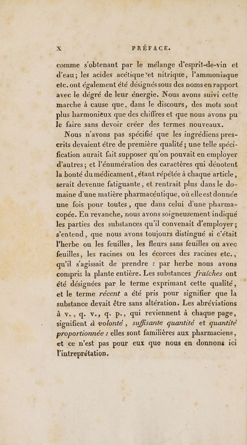 comme s'obtenant par le mélange d'esprit-de-vin et d’eau; les acides acétique'et nitrique, l’ammoniaque etc. ont également été désignés sous des noms en rapport avec le dégré de leur énergie. Nous avons suivi cette marche à cause que, dans le discours, des mots sont plus harmonièux que des chiffres et que nous avons pu le faire sans devoir créer des termes nouveaux. Nous n'avons pas spécifié que les ingrédiens pres- crits devaient étre de première qualité ; une telle spéci- fication aurait fait supposer qu’on pouvait en employer d’autres ; et l’énumération des caractères qui dénotent la bonté du médicament, étant répétée à chaque article, serait devenue fatiguante, et rentrait plus dans le do- maine d'une matière pharmacéutique, où elleest donnée une fois pour toutes, que dans celui d'une pharma- copée. En revanche, nous avons soigneusement indiqué les parties des substances qu'il convenait d'employer ; s'entend, que nous avons toujours distingué si c'était l'herbe ou les feuilles, les fleurs sans feuilles ou avec feuilles, les racines ou les écorces des racines etc. , qu'il s'agissait de prendre : par herbe nous avons compris la plante entière. Les substances fraïches ont été désignées par le terme exprimant cette qualité, et le terme récent a été pris pour signifier que la substance devait être sans altération. Les abréviations Ave aride D: qui reviennent à chaque page, signifient à volonté , suffisante quantité et quantité proportionnée : elles sont familières aux pharmaciens, et ce n’est pas pour eux que nous en donnons ici l'intreprétation. |