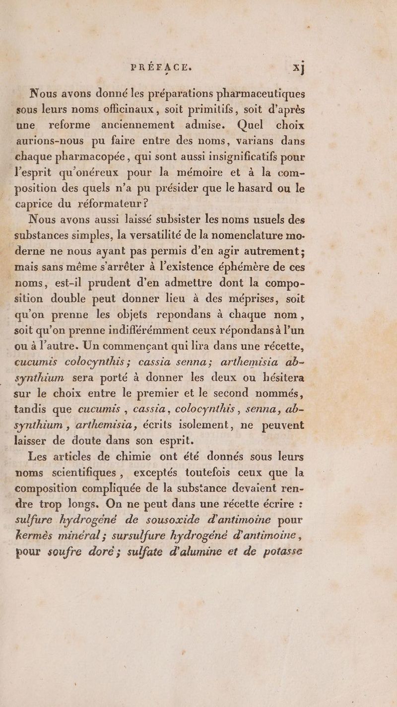 Nous avons donné les préparations pharmaceutiques sous leurs noms officinaux, soit primitifs, soit d’après une reforme anciennement admise. Quel choix aurions-nous pu faire entre des noms, varians dans chaque pharmacopée, qui sont aussi insignificatifs pour lesprit qu'onéreux pour la mémoire et à la com- position des quels n’a pu présider que le hasard ou le caprice du réformateur ? Nous avons aussi laissé subsister les noms usuels des - substances simples, la versatilité de la nomenclature mo. derne ne nous ayant pas permis d’en agir autrement; mais sans même s'arrêter à l'existence éphémère de ces s noms, est-il prudent d’en admettre dont la compo- sition double peut donner lieu à des méprises, soit qu'on prenne les objets repondans à chaque nom, soit qu’on prenne indiflérémment ceux répondans à l’un ou à l’autre. Un commençant qui lira dans une récette, cucumis colocynthis; cassia senna; arthemisia ab- synthium sera porté à donner les deux ou hésitera sur le choix entre le premier et le second nommés, tandis que cucumis , cassia, colocynthis , senna, ab- synthium , arthemisia, écrits isolement, ne peuvent laisser de doute dans son esprit. Les articles de chimie ont été donnés sous leurs noms scientifiques , exceptés toutefois ceux que la composition compliquée de la substance devaient ren- dre trop longs. On ne peut dans une récette écrire : sulfure hydrogéné de sousoxide d'antimoine pour kermès minéral ; sursulfure hydrogéné d'antimoine, pour soufre doré; sulfate d’'alumine et de potasse