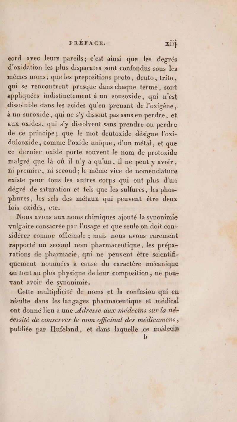 cord avec leurs pareils; c'est ainsi que les degrés d’oxidation les plus disparates sont confondus sous les mêmes noms, que les prepositions proto, deuto ,; trito, qui se rencontrent presque dans chaque terme, sont appliquées indistinctement à un sousoxide, qui n'est dissoluble dans les acides qu'en prenant de l’oxigène,. à un suroxide, qui ne s’y dissout pas sans en perdre, et aux oxides, qui s’y dissolvent sans prendre ou perdre de ce principe; que le mot deutoxide désigne loxi- dulooxide, comme l’oxide unique, d’un métal, et que ce dernier oxide porte souvent le nom de protoxide malgré que là où il n’y a qu'un, il ne peut y avoir, ni premier, ni second ; le même vice de nomenclature existe pour tous les autres eorps qui ont plus d'un dégré de saturation et tels que les sulfures, les phos- phures, les sels des métaux qui peuvent être deux fois oxidés, etc. Nous avons aux noms chimiques ajouté la synonimie vulgaire consacrée par l’usage et que seule on doit con- sidérer comme officinale ; maïs nous avons rarement rapporté un second nom pharmaceutique, les prépa- rations de pharmacie, qui ne peuvent être scientifi- quement nommées à cause du caractère mécanique ou tout au plus physique de leur composition, ne pou- vant avoir de synonimie. Cette multiplicité de noms et la confusion qui en résulte dans les langages pharmaceutique et médical ont donné lieu à une Adresse aux médecins sur la ne- cessité de conserver le nom officinal des médicamens, publiée par Hufeland, et dans laquelle ce médecin b