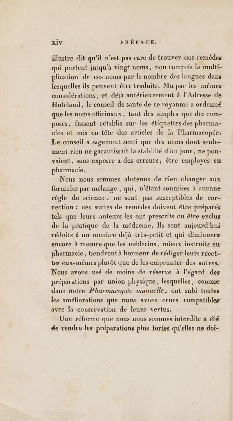 illustre dit qu’il n’est pas rare de trouver des remèdes qui portent jusqu'à vingt noms, non compris la multi- plication de ces noms par le nombre des iangues dans lesquelles ils peuvent être traduits. Mu par les mêmes considérations, et déjà antérieurement à lAdresse de Hufeland , le conseil de santé de ce royaume a ordonné que les noms officinaux, tant des simples que des com- posés, fussent rétablis sur les étiquettes des pharma- cies et mis en tête des articles de la Pharmacopée. Le conseil a sagement senti que des noms dont seule- ment rien ne garantissait la stabilité d'un jour, ne pou- vaient, sans exposer a des erreurs, être employés en pharmacie. Nous nous sommes abstenus de rien changer aux formules par mélange , qui, n’étant soumises à aucune règle de science , ne sont pas susceptibles de cor- rection : ces sortes de remèdes doivent être préparés tels que leurs auteurs les ont prescrits ou être exclus de la pratique de la médecine. Ils sont aujourd’hui réduits à un nombre déjà très-petit et qui diminuera encore à mesure que les médecins, mieux instruits en pharmacie, tiendront à honneur de rédiger leurs récet- tes eux-mêmes plutôt que de les emprunter des autres. Nous avons usé de moins de réserve à l’égard des préparations par union physique, lesquelles, comme dans notre Pharmacopée manuelle; ont subi toutes les améliorations que nous avons crues compatibles avec la conservation de leurs vertus. Une réforme que nous nous sommes interdite a été de rendre les préparations plus fortes qu’elles ne doi-