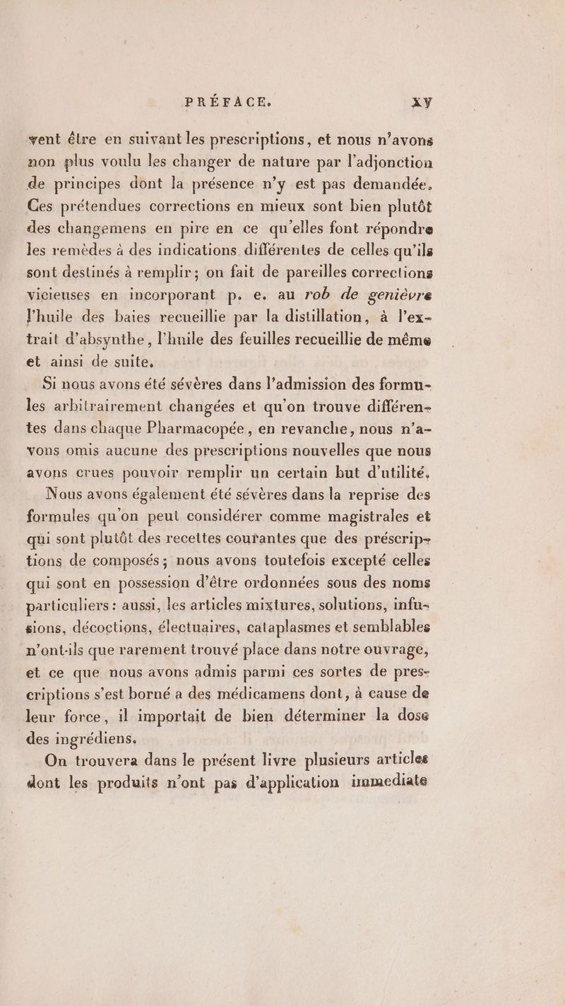 vent être en suivant les prescriptions, et nous n’avons non plus voulu les changer de nature par l’adjonction de principes dont Ja présence n’y est pas demandée, Ces prétendues corrections en mieux sont bien plutôt des changemens en pire en ce qu'elles font répondre les remèdes à des indications différentes de celles qu'ils sont destinés à remplir; on fait de pareilles corrections vicieuses en incorporant p. e. au rob de genièvre l'huile des baies recueillie par la distillation, à l’ex- trait d’absynthe, l'huile des feuilles recueillie de même et ainsi de suite, Si nous avons été sévères dans l’admission des formu- les arbitrairement changées et qu'on trouve différen- tes dans chaque Pharmacopée, en revanche, nous n’a- vons omis aucune des prescriptions nouvelles que nous avons crues pouvoir remplir un certain but d'utilité. Nous avons également été sévères dans la reprise des formules qu'on peut considérer comme magistrales et qui sont plutôt des recettes coufantes que des préscrip- tions de composés; nous avons toutefois excepté celles qui sont en possession d’être ordonnées sous des noms particuliers : aussi, les articles mixtures, solutions, infu- sions, décoctions, électuaires, cataplasmes et semblables n’ont-ils que rarement trouvé place dans notre ouvrage, et ce que nous avons admis parmi ces sortes de pres- criptions s’est borné à des médicamens dont, à cause de leur force, il importait de bien déterminer la dose des ingrédiens. On trouvera dans le présent livre plusieurs articles dont les produits n’ont pas d'application inmediate