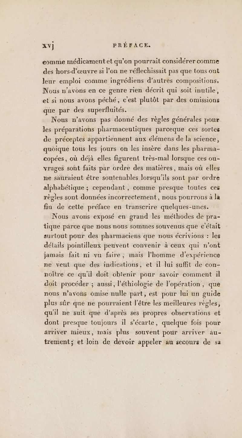 eomme médicament et qu’on pourrait considérer comme des hors-d’œuvre si l’on ne réflechissait pas que tous ont leur emploi comme ingrédiens d’autres compositions. Nous n’avons en ce genre rien décrit qui soit inutile, et si nous avons péché, c'est plutôt par des omissions que par des superfluités. Nous n’avons pas donné des règles générales pour les préparations pharmaceutiques parceque ces sortes de préceptes appartiennent aux élémens de la science, quoique tous les jours on les insère dans les pharma- copées, où déjà elles figurent très-mal lorsque ces ou- vrages sont faits par ordre des matières, mais où elles ne sauraient être soutenables lorsqu'ils sont par ordre alphabétique ; cependant , comme presque toutes ces régles sont données incorrectement , nous pourrons à la fin de cette préface en transcrire quelques-unes. Nous avons exposé en grand les méthodes de pra- tique parce que nous nous sommes souvenus que c'était surtout pour des pharmaciens que nous écrivions : les détails pointilleux peuvent convenir à ceux qui n’ont jamais fait ni vu faire, mais l’homme d'expérience ne veut que des indications, et il lui suffit de con- noître ce qu'il doit obtenir pour savoir comment il doit procéder ; aussi, l’éthiologie de l'opération, que nous n'avons ômise nulle part, est pour lui un guide plus sûr que ne pourraient l'être les meilleures règles, qu'il ne suit que d’après ses propres observations et dont presque toujours il s’écarte, quelque fois pour arriver mieux, mais plus souvent pour arriver au- trement; et Join de devoir appeler au secours de sa