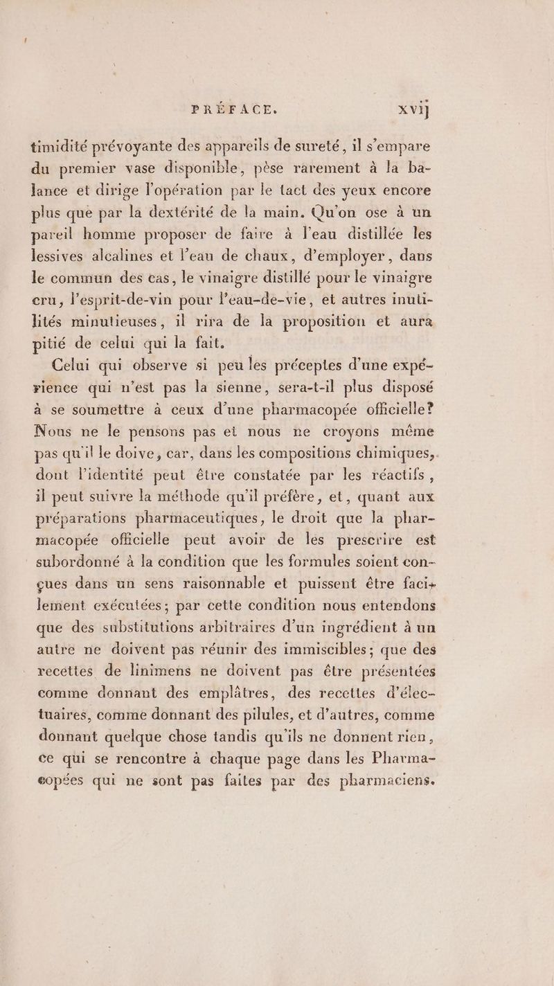 timidité prévoyante des appareils de sureté, il s'empare du premier vase disponible, pèse rarement à la ba- lance et dirige l'opération par le tact des yeux encore plus que par la dextérité de la main. Qu'on ose à un pareil homme proposer de faire à l’eau distillée les lessives alcalines et l’eau de chaux, d'employer, dans le commun des eas, le vinaigre distillé pour le vinaigre cru, l’esprit-de-vin pour Peau-de-vie, et autres inuti- lités minutieuses, il rira de Îa proposition et aura pitié de celui qui la fait. Celui qui observe si peu les préceptes d’une expé- rience qui n’est pas la sienne, sera-t-il plus disposé à se soumettre à ceux d’une pharmacopée officielle? Nous ne le pensons pas ei nous ne croyons même pas quil le doive, car, dans les compositions chimiques, dont lidentité peut être constatée par les réactifs, il peut suivre la méthode qu'il préfère, et, quant aux préparations pharmaceutiques, le droit que la phar- macopée officielle peut avoir de les prescrire est subordonné à la condition que les formules soient con- çues dans un sens raisonnable et puissent être faci+ lement exécutées; par cette condition nous entendons que des substitutions arbitraires d’un ingrédient à un autre ne doivent pas réunir des immiscibles; que des recettes de linimens ne doivent pas être présentées comme donnant des emplâtres, des recettes d’élec- tuaires, comme donnant des pilules, et d’autres, comme donnant quelque chose tandis qu'ils ne donnent rien, ce qui se rencontre à chaque page dans les Pharma- eopées qui ne sont pas failes par des pharmaciens.